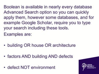 Boolean is available in nearly every database
Advanced Search option so you can quickly
apply them, however some databases, and for
example Google Scholar, require you to type
your search including these tools.
Examples are:
• building OR house OR architecture
• factors AND building AND defects
• defect NOT environment
 