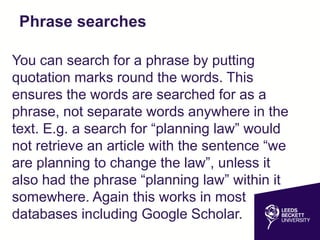 Phrase searches
You can search for a phrase by putting
quotation marks round the words. This
ensures the words are searched for as a
phrase, not separate words anywhere in the
text. E.g. a search for “planning law” would
not retrieve an article with the sentence “we
are planning to change the law”, unless it
also had the phrase “planning law” within it
somewhere. Again this works in most
databases including Google Scholar.
 
