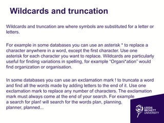 Wildcards and truncation
Wildcards and truncation are where symbols are substituted for a letter or
letters.
For example in some databases you can use an asterisk * to replace a
character anywhere in a word, except the first character. Use one
asterisk for each character you want to replace. Wildcards are particularly
useful for finding variations in spelling, for example “Organi*ation” would
find organization or organisation.
In some databases you can use an exclamation mark ! to truncate a word
and find all the words made by adding letters to the end of it. Use one
exclamation mark to replace any number of characters. The exclamation
mark must always come at the end of your search. For example
a search for plan! will search for the words plan, planning,
planner, planned...
 
