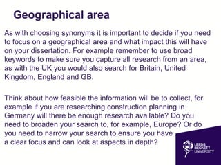 Geographical area
As with choosing synonyms it is important to decide if you need
to focus on a geographical area and what impact this will have
on your dissertation. For example remember to use broad
keywords to make sure you capture all research from an area,
as with the UK you would also search for Britain, United
Kingdom, England and GB.
Think about how feasible the information will be to collect, for
example if you are researching construction planning in
Germany will there be enough research available? Do you
need to broaden your search to, for example, Europe? Or do
you need to narrow your search to ensure you have
a clear focus and can look at aspects in depth?
 