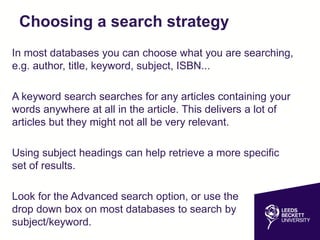 Choosing a search strategy
In most databases you can choose what you are searching,
e.g. author, title, keyword, subject, ISBN...
A keyword search searches for any articles containing your
words anywhere at all in the article. This delivers a lot of
articles but they might not all be very relevant.
Using subject headings can help retrieve a more specific
set of results.
Look for the Advanced search option, or use the
drop down box on most databases to search by
subject/keyword.
 