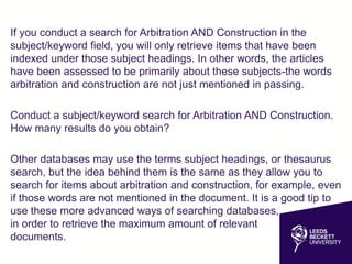 If you conduct a search for Arbitration AND Construction in the
subject/keyword field, you will only retrieve items that have been
indexed under those subject headings. In other words, the articles
have been assessed to be primarily about these subjects-the words
arbitration and construction are not just mentioned in passing.
Conduct a subject/keyword search for Arbitration AND Construction.
How many results do you obtain?
Other databases may use the terms subject headings, or thesaurus
search, but the idea behind them is the same as they allow you to
search for items about arbitration and construction, for example, even
if those words are not mentioned in the document. It is a good tip to
use these more advanced ways of searching databases,
in order to retrieve the maximum amount of relevant
documents.
 
