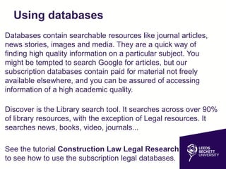 Using databases
Databases contain searchable resources like journal articles,
news stories, images and media. They are a quick way of
finding high quality information on a particular subject. You
might be tempted to search Google for articles, but our
subscription databases contain paid for material not freely
available elsewhere, and you can be assured of accessing
information of a high academic quality.
Discover is the Library search tool. It searches across over 90%
of library resources, with the exception of Legal resources. It
searches news, books, video, journals...
See the tutorial Construction Law Legal Research
to see how to use the subscription legal databases.
 