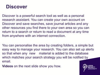Discover
Discover is a powerful search tool as well as a personal
research assistant. You can create your own account on
Discover and save searches, save journal articles and any
other resources you find there to your own area so you can
return to a search or return to read a document at any time
from anywhere with an internet connection.
You can personalise the area by creating folders, a simple but
easy way to manage your research. You can also set up alerts
so that when any new material is added to the database
which matches your search strategy you will be notified by
email.
Videos on the next slide show you how.
 
