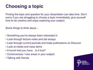 Choosing a topic
Finding the topic and question for your dissertation can take time. Don’t
worry if you are struggling to choose a topic immediately, give yourself
time to be creative and enjoy exploring your subject.
Some things to think about…
• Something you've always been interested in
• Look through lecture notes and old essays
• Look through current journals and trade publications on Discover
• Look at media and news items
• A hunch that you have…is it true?
• Controversies / new areas in your subject
• Talking with friends
 