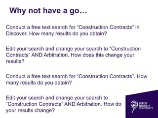 Why not have a go…
Conduct a free text search for “Construction Contracts” in
Discover. How many results do you obtain?
Edit your search and change your search to “Construction
Contracts” AND Arbitration. How does this change your
results?
Conduct a free text search for “Construction Contracts”. How
many results do you obtain?
Edit your search and change your search to
“Construction Contracts” AND Arbitration. How do
your results change?
 