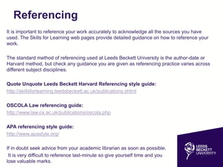 Referencing
It is important to reference your work accurately to acknowledge all the sources you have
used. The Skills for Learning web pages provide detailed guidance on how to reference your
work.
The standard method of referencing used at Leeds Beckett University is the author-date or
Harvard method, but check any guidance you are given as referencing practice varies across
different subject disciplines.
Quote Unquote Leeds Beckett Harvard Referencing style guide:
http://skillsforlearning.leedsbeckett.ac.uk/publications.shtml
OSCOLA Law referencing guide:
http://www.law.ox.ac.uk/publications/oscola.php
APA referencing style guide:
http://www.apastyle.org/
If in doubt seek advice from your academic librarian as soon as possible.
It is very difficult to reference last-minute so give yourself time and you won't
lose valuable marks.
 