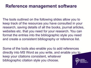 Reference management software
The tools outlined on the following slides allow you to
keep track of the resources you have consulted in your
research, saving details of all the books, journal articles,
websites etc. that you need for your research. You can
format the entries into the bibliographic style you need
and create a consistent bibliography or reference list.
Some of the tools also enable you to add references
directly into MS Word as you write, and enable you to
keep your citations consistent, whatever
bibliographic citation style you choose.
 