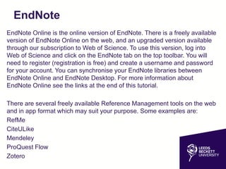 EndNote
EndNote Online is the online version of EndNote. There is a freely available
version of EndNote Online on the web, and an upgraded version available
through our subscription to Web of Science. To use this version, log into
Web of Science and click on the EndNote tab on the top toolbar. You will
need to register (registration is free) and create a username and password
for your account. You can synchronise your EndNote libraries between
EndNote Online and EndNote Desktop. For more information about
EndNote Online see the links at the end of this tutorial.
There are several freely available Reference Management tools on the web
and in app format which may suit your purpose. Some examples are:
RefMe
CiteULike
Mendeley
ProQuest Flow
Zotero
 