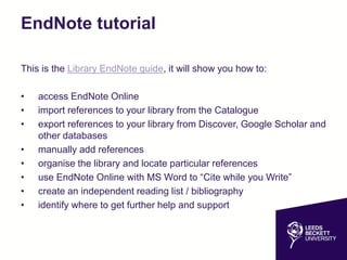 EndNote tutorial
This is the Library EndNote guide, it will show you how to:
• access EndNote Online
• import references to your library from the Catalogue
• export references to your library from Discover, Google Scholar and
other databases
• manually add references
• organise the library and locate particular references
• use EndNote Online with MS Word to “Cite while you Write”
• create an independent reading list / bibliography
• identify where to get further help and support
 