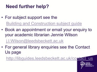 Need further help?
• For subject support see the
Building and Construction subject guide
• Book an appointment or email your enquiry to
your academic librarian Jennie Wilson
j.l.Wilson@leedsbeckett.ac.uk
• For general library enquiries see the Contact
Us page
http://libguides.leedsbeckett.ac.uk/contact_us
 