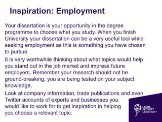 Inspiration: Employment
Your dissertation is your opportunity in the degree
programme to choose what you study. When you finish
University your dissertation can be a very useful tool while
seeking employment as this is something you have chosen
to pursue.
It is very worthwhile thinking about what topics would help
you stand out in the job market and impress future
employers. Remember your research should not be
ground-breaking, you are being tested on your subject
knowledge.
Look at company information, trade publications and even
Twitter accounts of experts and businesses you
would like to work for to get inspiration in helping
you choose a relevant topic.
 