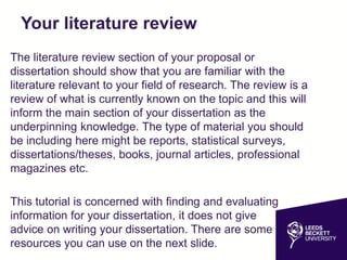 Your literature review
The literature review section of your proposal or
dissertation should show that you are familiar with the
literature relevant to your field of research. The review is a
review of what is currently known on the topic and this will
inform the main section of your dissertation as the
underpinning knowledge. The type of material you should
be including here might be reports, statistical surveys,
dissertations/theses, books, journal articles, professional
magazines etc.
This tutorial is concerned with finding and evaluating
information for your dissertation, it does not give
advice on writing your dissertation. There are some
resources you can use on the next slide.
 