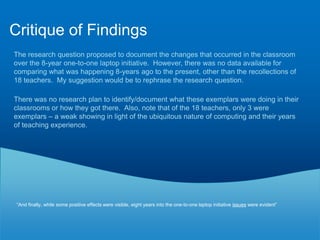 Results and Implications“Student reports look more polished and professional when using technology. Microsoft Excel is used to create better graphs, Microsoft Word is used to create better looking reports, and Microsoft PowerPoint is used to create better presentations” this focus on technology as a means to produce is a 20th century construct.Computer hardware, software and Internet technology have changed the way teachers deliver content but technology has not changed pedagogical methods—in other words, teachers are using innovative technologies while still employing old-fashioned teaching methods.”  “The researcher observed that teachers did not promote a collaborative, cooperative learning environment 87.5% of the time.”1Data collected in this study support the research that the variation within the schools is not attributable to variations in technology access, but rather to variation in teacher practice2Only three exemplars are found among the 18 participants. Those exemplars were observed transitioning from traditional to interactive classrooms and were observed creating a collaborative learning environment3The need for adequate technology-based professional development and practice time was discussed. Teachers not only need to learn how to use the technology provided but how to integrate technology into instruction so that technology becomes a teaching and learning tool45The study results indicate that the Internet is widely used for research; however, participants discussed their inability to utilize some web-based interactive applications because of the school division‘s network filtering system6Internet access increases the possibility of students becoming distracted and off task. Teachers have expressed their need to check students‘ screens for inappropriate usage to maintain a productive learning environment7