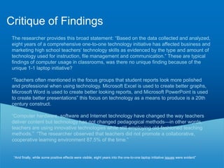 Critique of MethodsSound research methods and my questions.Why CTE teachers, who already have computers in classrooms. “It should be noted that 12 participants taught in a room with desktop computers (computer lab) while 6 participants taught in classroom without desktop computers. Participants who taught in a computer lab had students use the desktop computers for instruction” Page 38, provides a table and description of the ages of teachers without demonstrating why age is a relevant statistic to understand ubiquitous computing. The researcher developed a survey instrument, consisting of only 12 questions (5 of which were demographic).  While she used an existing framework, Technology Integration Progression Chart, to develop her questions, she did not duplicate her questions to validate answers.  She asked far too few questions (only 7).  The survey instrument was not comprehensive enough not had sufficient sample size to be valid or provide useful information.  Are 8 observations sufficient to provide data of what is occurring in the classroom? The researcher conducted unannounced classroom observations of the participants twice a month for four months to determine typical technology use.  The observation chart used to document technology integration is well developed.     Researcher Bias: the researcher was also the observer was also the supervising administrator which presents a conflict of interest in the observation.