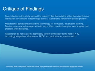 Critique of MethodsSound research methods and my questions. Why didn’t she do one on one interviews – would have gotten more data, since only one person is talking and have avoided the group-think, group agreement mentality that often exists with focus groups.All 18 participants attended one of the two focus groups.  The researcher also took care to create a level of confidentiality within the focus groups.  Provides example quotes to support the themes which the researcher identified. These quotes provide a rich, contextual description of technology integration in the classroom.The researcher described her attempts to maintain confidentiality and privacy of her research subjects.  For example, once she transcribed digital recordings, she destroyed the recording and her transcripts were kept in a password protected file.