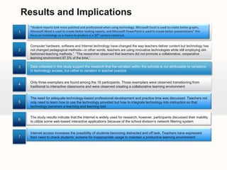 Data CollectionObservationOnline SurveyFocus GroupsUnannounced classroom observations of the participants were conducted twice a month for four months for a total of 8 observations of each teacher to determine typical, daily technology use. This phase also included the collection of relevant artifacts from business and marketing teacher-participants. Two focus groups, each 60 to 90 minutes in length.What effect has a comprehensive, one-to-one laptop initiative had on business and marketing high school teachers‘ technology skills and technology integration? How has technology (hardware-software) affected the business and marketing classrooms‘ learning environment, What technology is used routinely by business and marketing teachers today that was not used a in a classroom eight years ago?The survey consisted of 12 questions. The first five questions obtained the demographic information such as gender, age, years taught, and type of classes taught. The survey then included seven questions based on the standards of the Technology Integration Progression Chart (TIPC)312