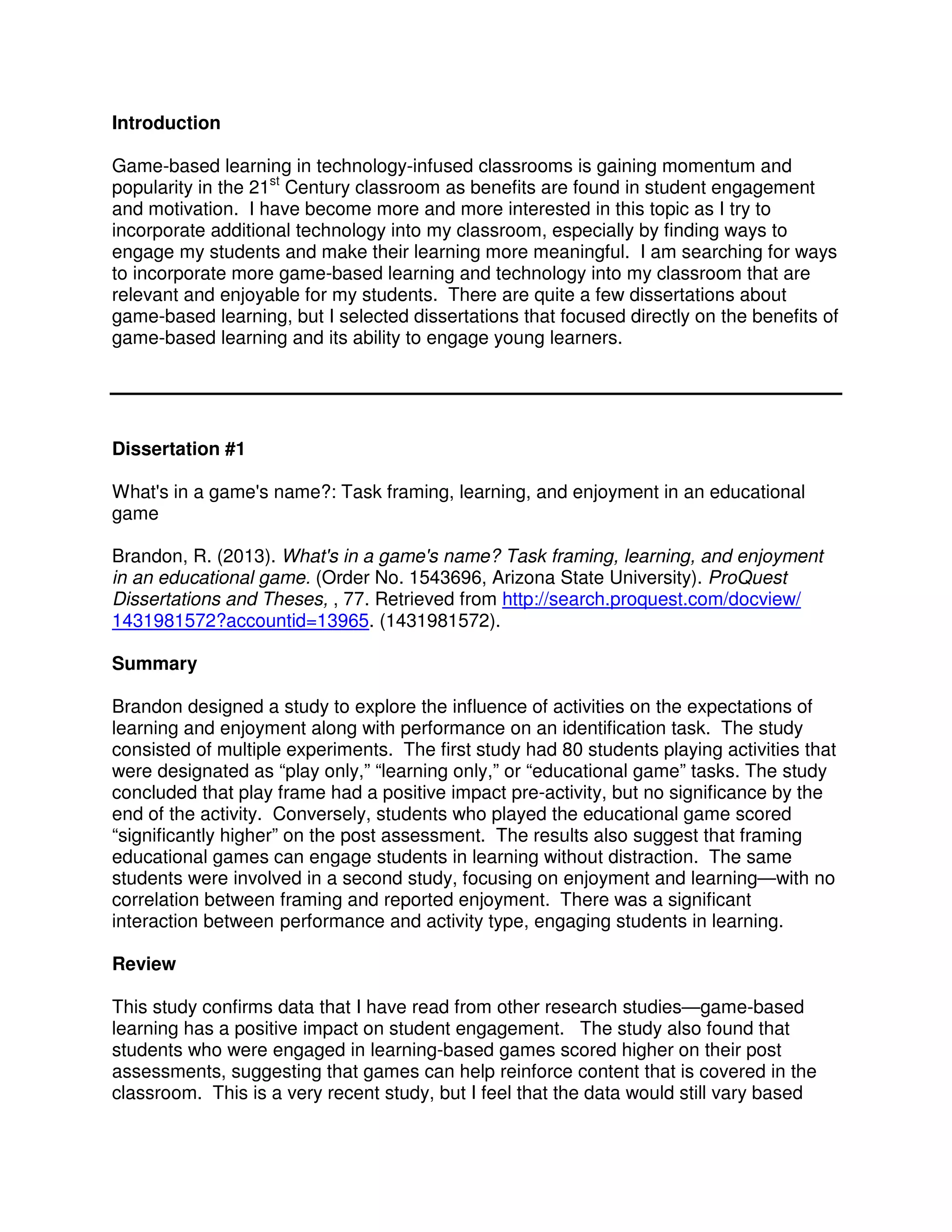 Introduction
Game-based learning in technology-infused classrooms is gaining momentum and
popularity in the 21st
Century classroom as benefits are found in student engagement
and motivation. I have become more and more interested in this topic as I try to
incorporate additional technology into my classroom, especially by finding ways to
engage my students and make their learning more meaningful. I am searching for ways
to incorporate more game-based learning and technology into my classroom that are
relevant and enjoyable for my students. There are quite a few dissertations about
game-based learning, but I selected dissertations that focused directly on the benefits of
game-based learning and its ability to engage young learners.
Dissertation #1
What's in a game's name?: Task framing, learning, and enjoyment in an educational
game
Brandon, R. (2013). What's in a game's name? Task framing, learning, and enjoyment
in an educational game. (Order No. 1543696, Arizona State University). ProQuest
Dissertations and Theses, , 77. Retrieved from http://search.proquest.com/docview/
1431981572?accountid=13965. (1431981572).
Summary
Brandon designed a study to explore the influence of activities on the expectations of
learning and enjoyment along with performance on an identification task. The study
consisted of multiple experiments. The first study had 80 students playing activities that
were designated as “play only,” “learning only,” or “educational game” tasks. The study
concluded that play frame had a positive impact pre-activity, but no significance by the
end of the activity. Conversely, students who played the educational game scored
“significantly higher” on the post assessment. The results also suggest that framing
educational games can engage students in learning without distraction. The same
students were involved in a second study, focusing on enjoyment and learning—with no
correlation between framing and reported enjoyment. There was a significant
interaction between performance and activity type, engaging students in learning.
Review
This study confirms data that I have read from other research studies—game-based
learning has a positive impact on student engagement. The study also found that
students who were engaged in learning-based games scored higher on their post
assessments, suggesting that games can help reinforce content that is covered in the
classroom. This is a very recent study, but I feel that the data would still vary based
 