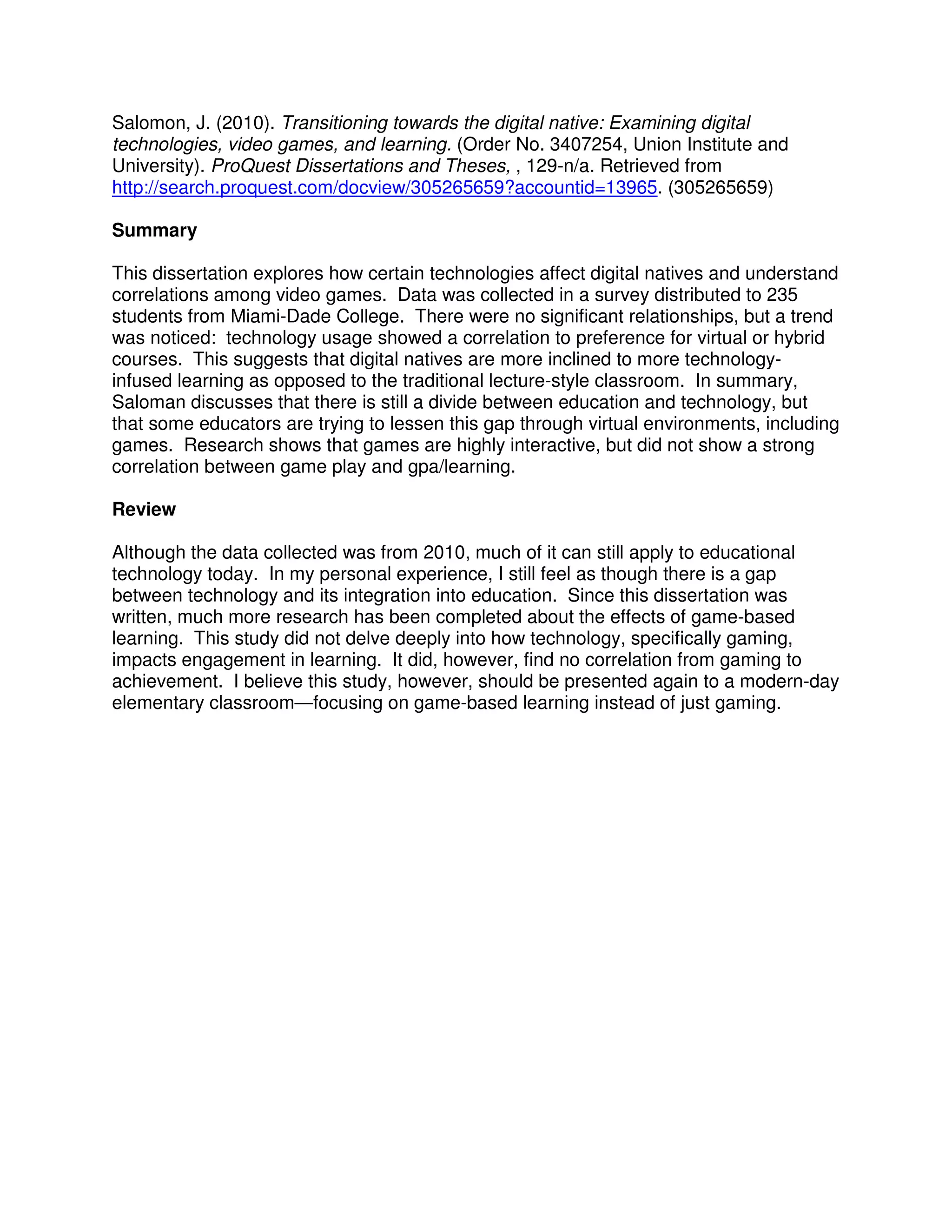 Salomon, J. (2010). Transitioning towards the digital native: Examining digital
technologies, video games, and learning. (Order No. 3407254, Union Institute and
University). ProQuest Dissertations and Theses, , 129-n/a. Retrieved from
http://search.proquest.com/docview/305265659?accountid=13965. (305265659)
Summary
This dissertation explores how certain technologies affect digital natives and understand
correlations among video games. Data was collected in a survey distributed to 235
students from Miami-Dade College. There were no significant relationships, but a trend
was noticed: technology usage showed a correlation to preference for virtual or hybrid
courses. This suggests that digital natives are more inclined to more technology-
infused learning as opposed to the traditional lecture-style classroom. In summary,
Saloman discusses that there is still a divide between education and technology, but
that some educators are trying to lessen this gap through virtual environments, including
games. Research shows that games are highly interactive, but did not show a strong
correlation between game play and gpa/learning.
Review
Although the data collected was from 2010, much of it can still apply to educational
technology today. In my personal experience, I still feel as though there is a gap
between technology and its integration into education. Since this dissertation was
written, much more research has been completed about the effects of game-based
learning. This study did not delve deeply into how technology, specifically gaming,
impacts engagement in learning. It did, however, find no correlation from gaming to
achievement. I believe this study, however, should be presented again to a modern-day
elementary classroom—focusing on game-based learning instead of just gaming.
 