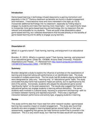 Introduction
Game-based learning in technology-infused classrooms is gaining momentum and
popularity in the 21st
Century classroom as benefits are found in student engagement
and motivation. I have become more and more interested in this topic as I try to
incorporate additional technology into my classroom, especially by finding ways to
engage my students and make their learning more meaningful. I am searching for ways
to incorporate more game-based learning and technology into my classroom that are
relevant and enjoyable for my students. There are quite a few dissertations about
game-based learning, but I selected dissertations that focused directly on the benefits of
game-based learning and its ability to engage young learners.
Dissertation #1
What's in a game's name?: Task framing, learning, and enjoyment in an educational
game
Brandon, R. (2013). What's in a game's name? Task framing, learning, and enjoyment
in an educational game. (Order No. 1543696, Arizona State University). ProQuest
Dissertations and Theses, , 77. Retrieved from http://search.proquest.com/docview/
1431981572?accountid=13965. (1431981572).
Summary
Brandon designed a study to explore the influence of activities on the expectations of
learning and enjoyment along with performance on an identification task. The study
consisted of multiple experiments. The first study had 80 students playing activities that
were designated as “play only,” “learning only,” or “educational game” tasks. The study
concluded that play frame had a positive impact pre-activity, but no significance by the
end of the activity. Conversely, students who played the educational game scored
“significantly higher” on the post assessment. The results also suggest that framing
educational games can engage students in learning without distraction. The same
students were involved in a second study, focusing on enjoyment and learning—with no
correlation between framing and reported enjoyment. There was a significant
interaction between performance and activity type, engaging students in learning.
Review
This study confirms data that I have read from other research studies—game-based
learning has a positive impact on student engagement. The study also found that
students who were engaged in learning-based games scored higher on their post
assessments, suggesting that games can help reinforce content that is covered in the
classroom. This is a very recent study, but I feel that the data would still vary based
 