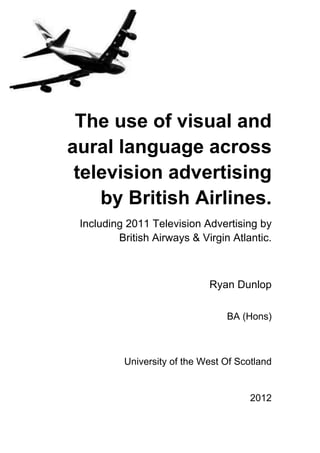  
                                                    	
  
 The use of visual and
aural language across
 television advertising
    by British Airlines.	
  
 Including 2011 Television Advertising by
                                          	
  
         British Airways & Virgin Atlantic.

                                          	
  
                               Ryan Dunlop	
  

                                   BA (Hons)

                                            	
  
          University of the West Of Scotland	
  


                                             2012

                                      	
  
                                                1
 