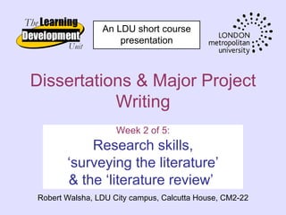 An LDU short course
                    presentation



Dissertations & Major Project
           Writing
                    Week 2 of 5:
           Research skills,
       ‘surveying the literature’
       & the ‘literature review’
Robert Walsha, LDU City campus, Calcutta House, CM2-22
 