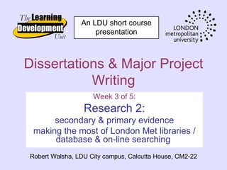 An LDU short course
                    presentation



Dissertations & Major Project
           Writing
                    Week 3 of 5:
                 Research 2:
      secondary & primary evidence
 making the most of London Met libraries /
      database & on-line searching
Robert Walsha, LDU City campus, Calcutta House, CM2-22
 