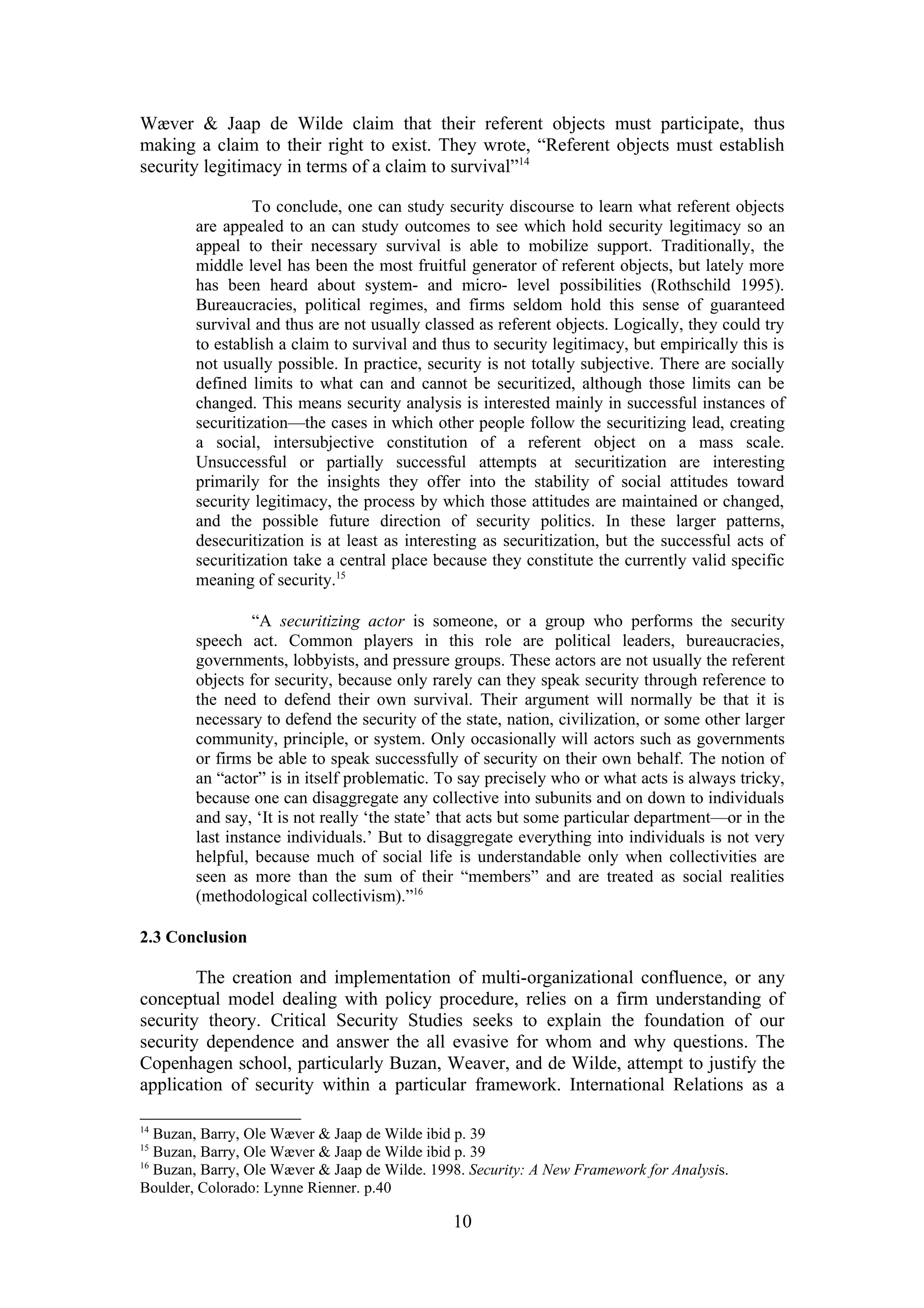Wæver & Jaap de Wilde claim that their referent objects must participate, thus
making a claim to their right to exist. They wrote, “Referent objects must establish
security legitimacy in terms of a claim to survival”14

                 To conclude, one can study security discourse to learn what referent objects
        are appealed to an can study outcomes to see which hold security legitimacy so an
        appeal to their necessary survival is able to mobilize support. Traditionally, the
        middle level has been the most fruitful generator of referent objects, but lately more
        has been heard about system- and micro- level possibilities (Rothschild 1995).
        Bureaucracies, political regimes, and firms seldom hold this sense of guaranteed
        survival and thus are not usually classed as referent objects. Logically, they could try
        to establish a claim to survival and thus to security legitimacy, but empirically this is
        not usually possible. In practice, security is not totally subjective. There are socially
        defined limits to what can and cannot be securitized, although those limits can be
        changed. This means security analysis is interested mainly in successful instances of
        securitization—the cases in which other people follow the securitizing lead, creating
        a social, intersubjective constitution of a referent object on a mass scale.
        Unsuccessful or partially successful attempts at securitization are interesting
        primarily for the insights they offer into the stability of social attitudes toward
        security legitimacy, the process by which those attitudes are maintained or changed,
        and the possible future direction of security politics. In these larger patterns,
        desecuritization is at least as interesting as securitization, but the successful acts of
        securitization take a central place because they constitute the currently valid specific
        meaning of security.15

                 “A securitizing actor is someone, or a group who performs the security
        speech act. Common players in this role are political leaders, bureaucracies,
        governments, lobbyists, and pressure groups. These actors are not usually the referent
        objects for security, because only rarely can they speak security through reference to
        the need to defend their own survival. Their argument will normally be that it is
        necessary to defend the security of the state, nation, civilization, or some other larger
        community, principle, or system. Only occasionally will actors such as governments
        or firms be able to speak successfully of security on their own behalf. The notion of
        an “actor” is in itself problematic. To say precisely who or what acts is always tricky,
        because one can disaggregate any collective into subunits and on down to individuals
        and say, ‘It is not really ‘the state’ that acts but some particular department—or in the
        last instance individuals.’ But to disaggregate everything into individuals is not very
        helpful, because much of social life is understandable only when collectivities are
        seen as more than the sum of their “members” and are treated as social realities
        (methodological collectivism).”16

2.3 Conclusion

        The creation and implementation of multi-organizational confluence, or any
conceptual model dealing with policy procedure, relies on a firm understanding of
security theory. Critical Security Studies seeks to explain the foundation of our
security dependence and answer the all evasive for whom and why questions. The
Copenhagen school, particularly Buzan, Weaver, and de Wilde, attempt to justify the
application of security within a particular framework. International Relations as a

14
   Buzan, Barry, Ole Wæver & Jaap de Wilde ibid p. 39
15
   Buzan, Barry, Ole Wæver & Jaap de Wilde ibid p. 39
16
   Buzan, Barry, Ole Wæver & Jaap de Wilde. 1998. Security: A New Framework for Analysis.
Boulder, Colorado: Lynne Rienner. p.40

                                               10
 