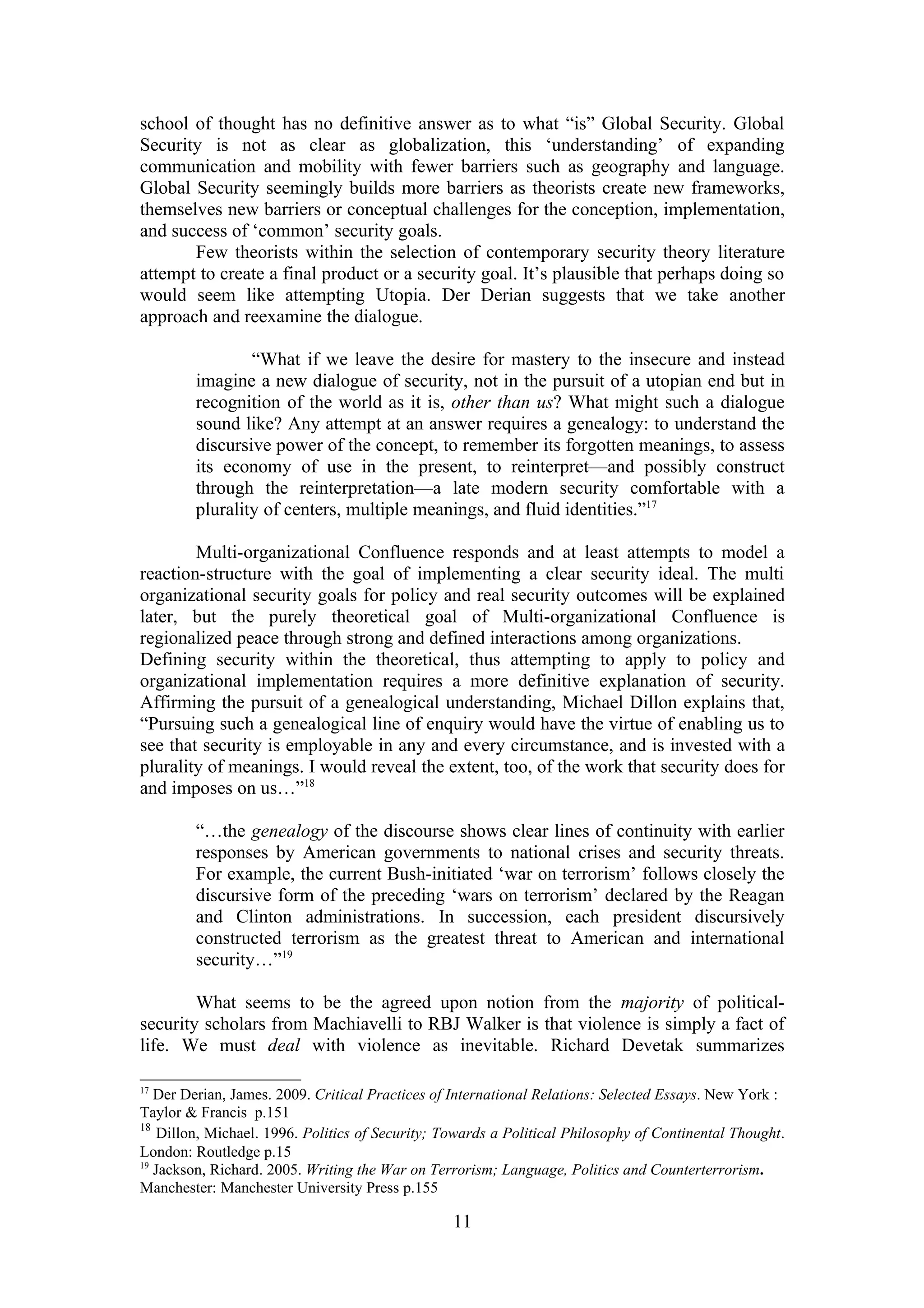 school of thought has no definitive answer as to what “is” Global Security. Global
Security is not as clear as globalization, this ‘understanding’ of expanding
communication and mobility with fewer barriers such as geography and language.
Global Security seemingly builds more barriers as theorists create new frameworks,
themselves new barriers or conceptual challenges for the conception, implementation,
and success of ‘common’ security goals.
       Few theorists within the selection of contemporary security theory literature
attempt to create a final product or a security goal. It’s plausible that perhaps doing so
would seem like attempting Utopia. Der Derian suggests that we take another
approach and reexamine the dialogue.

                “What if we leave the desire for mastery to the insecure and instead
        imagine a new dialogue of security, not in the pursuit of a utopian end but in
        recognition of the world as it is, other than us? What might such a dialogue
        sound like? Any attempt at an answer requires a genealogy: to understand the
        discursive power of the concept, to remember its forgotten meanings, to assess
        its economy of use in the present, to reinterpret—and possibly construct
        through the reinterpretation—a late modern security comfortable with a
        plurality of centers, multiple meanings, and fluid identities.”17

        Multi-organizational Confluence responds and at least attempts to model a
reaction-structure with the goal of implementing a clear security ideal. The multi
organizational security goals for policy and real security outcomes will be explained
later, but the purely theoretical goal of Multi-organizational Confluence is
regionalized peace through strong and defined interactions among organizations.
Defining security within the theoretical, thus attempting to apply to policy and
organizational implementation requires a more definitive explanation of security.
Affirming the pursuit of a genealogical understanding, Michael Dillon explains that,
“Pursuing such a genealogical line of enquiry would have the virtue of enabling us to
see that security is employable in any and every circumstance, and is invested with a
plurality of meanings. I would reveal the extent, too, of the work that security does for
and imposes on us…”18

        “…the genealogy of the discourse shows clear lines of continuity with earlier
        responses by American governments to national crises and security threats.
        For example, the current Bush-initiated ‘war on terrorism’ follows closely the
        discursive form of the preceding ‘wars on terrorism’ declared by the Reagan
        and Clinton administrations. In succession, each president discursively
        constructed terrorism as the greatest threat to American and international
        security…”19

        What seems to be the agreed upon notion from the majority of political-
security scholars from Machiavelli to RBJ Walker is that violence is simply a fact of
life. We must deal with violence as inevitable. Richard Devetak summarizes

17
   Der Derian, James. 2009. Critical Practices of International Relations: Selected Essays. New York :
Taylor & Francis p.151
18
    Dillon, Michael. 1996. Politics of Security; Towards a Political Philosophy of Continental Thought.
London: Routledge p.15
19
   Jackson, Richard. 2005. Writing the War on Terrorism; Language, Politics and Counterterrorism.
Manchester: Manchester University Press p.155

                                                  11
 