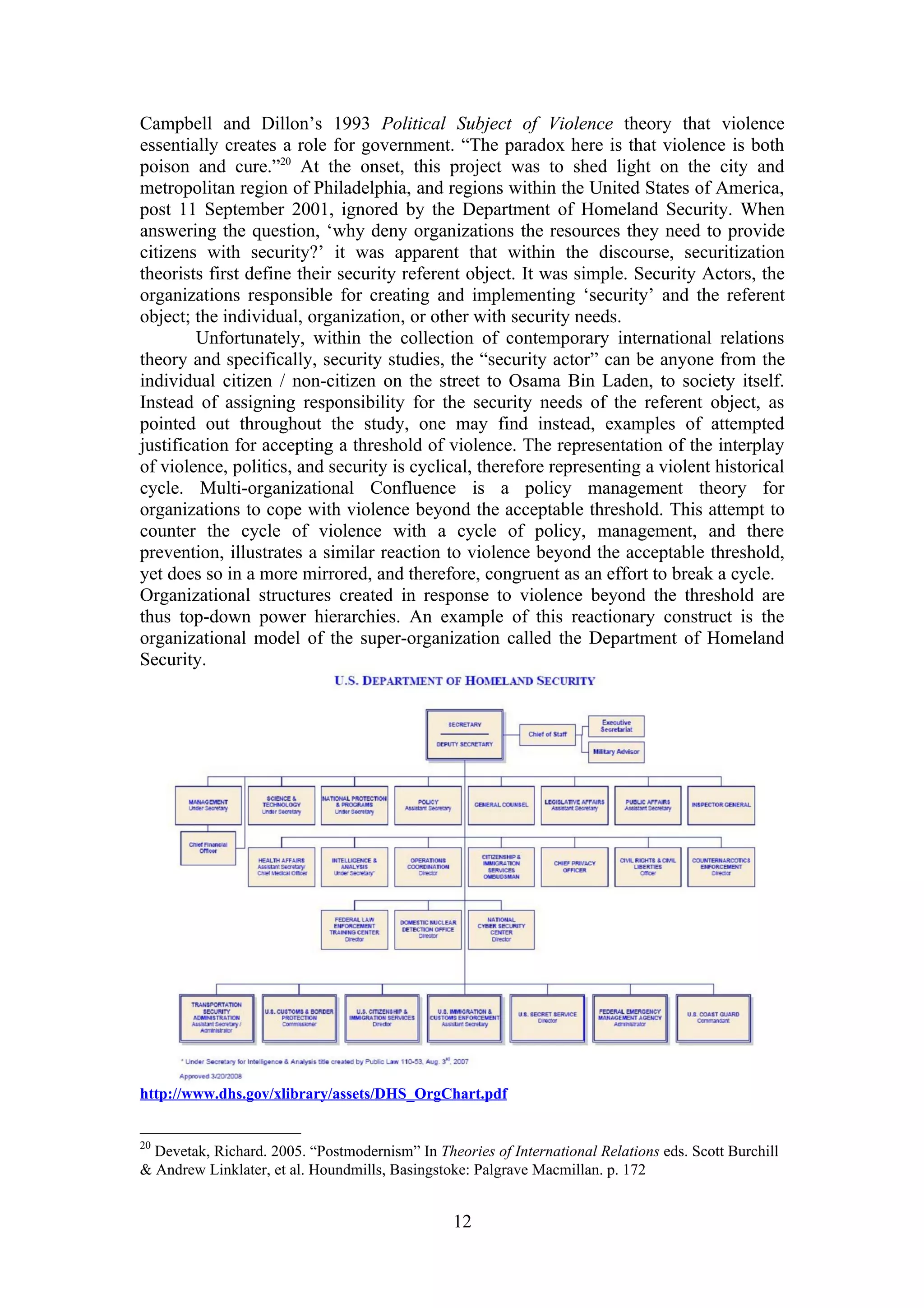 Campbell and Dillon’s 1993 Political Subject of Violence theory that violence
essentially creates a role for government. “The paradox here is that violence is both
poison and cure.”20 At the onset, this project was to shed light on the city and
metropolitan region of Philadelphia, and regions within the United States of America,
post 11 September 2001, ignored by the Department of Homeland Security. When
answering the question, ‘why deny organizations the resources they need to provide
citizens with security?’ it was apparent that within the discourse, securitization
theorists first define their security referent object. It was simple. Security Actors, the
organizations responsible for creating and implementing ‘security’ and the referent
object; the individual, organization, or other with security needs.
         Unfortunately, within the collection of contemporary international relations
theory and specifically, security studies, the “security actor” can be anyone from the
individual citizen / non-citizen on the street to Osama Bin Laden, to society itself.
Instead of assigning responsibility for the security needs of the referent object, as
pointed out throughout the study, one may find instead, examples of attempted
justification for accepting a threshold of violence. The representation of the interplay
of violence, politics, and security is cyclical, therefore representing a violent historical
cycle. Multi-organizational Confluence is a policy management theory for
organizations to cope with violence beyond the acceptable threshold. This attempt to
counter the cycle of violence with a cycle of policy, management, and there
prevention, illustrates a similar reaction to violence beyond the acceptable threshold,
yet does so in a more mirrored, and therefore, congruent as an effort to break a cycle.
Organizational structures created in response to violence beyond the threshold are
thus top-down power hierarchies. An example of this reactionary construct is the
organizational model of the super-organization called the Department of Homeland
Security.




http://www.dhs.gov/xlibrary/assets/DHS_OrgChart.pdf


20
  Devetak, Richard. 2005. “Postmodernism” In Theories of International Relations eds. Scott Burchill
& Andrew Linklater, et al. Houndmills, Basingstoke: Palgrave Macmillan. p. 172


                                                 12
 