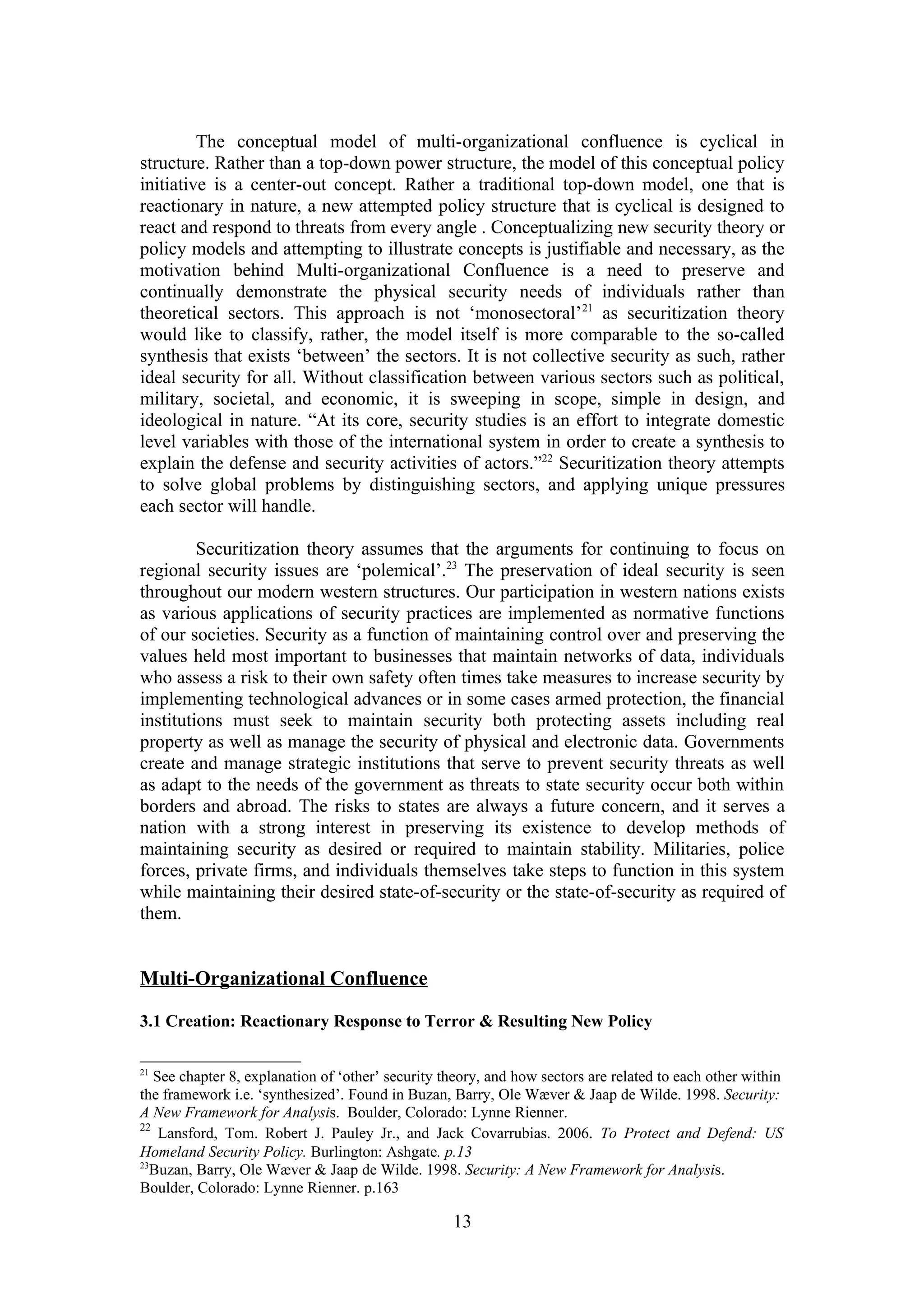 The conceptual model of multi-organizational confluence is cyclical in
structure. Rather than a top-down power structure, the model of this conceptual policy
initiative is a center-out concept. Rather a traditional top-down model, one that is
reactionary in nature, a new attempted policy structure that is cyclical is designed to
react and respond to threats from every angle . Conceptualizing new security theory or
policy models and attempting to illustrate concepts is justifiable and necessary, as the
motivation behind Multi-organizational Confluence is a need to preserve and
continually demonstrate the physical security needs of individuals rather than
theoretical sectors. This approach is not ‘monosectoral’ 21 as securitization theory
would like to classify, rather, the model itself is more comparable to the so-called
synthesis that exists ‘between’ the sectors. It is not collective security as such, rather
ideal security for all. Without classification between various sectors such as political,
military, societal, and economic, it is sweeping in scope, simple in design, and
ideological in nature. “At its core, security studies is an effort to integrate domestic
level variables with those of the international system in order to create a synthesis to
explain the defense and security activities of actors.”22 Securitization theory attempts
to solve global problems by distinguishing sectors, and applying unique pressures
each sector will handle.

         Securitization theory assumes that the arguments for continuing to focus on
regional security issues are ‘polemical’.23 The preservation of ideal security is seen
throughout our modern western structures. Our participation in western nations exists
as various applications of security practices are implemented as normative functions
of our societies. Security as a function of maintaining control over and preserving the
values held most important to businesses that maintain networks of data, individuals
who assess a risk to their own safety often times take measures to increase security by
implementing technological advances or in some cases armed protection, the financial
institutions must seek to maintain security both protecting assets including real
property as well as manage the security of physical and electronic data. Governments
create and manage strategic institutions that serve to prevent security threats as well
as adapt to the needs of the government as threats to state security occur both within
borders and abroad. The risks to states are always a future concern, and it serves a
nation with a strong interest in preserving its existence to develop methods of
maintaining security as desired or required to maintain stability. Militaries, police
forces, private firms, and individuals themselves take steps to function in this system
while maintaining their desired state-of-security or the state-of-security as required of
them.


Multi-Organizational Confluence

3.1 Creation: Reactionary Response to Terror & Resulting New Policy

21
   See chapter 8, explanation of ‘other’ security theory, and how sectors are related to each other within
the framework i.e. ‘synthesized’. Found in Buzan, Barry, Ole Wæver & Jaap de Wilde. 1998. Security:
A New Framework for Analysis. Boulder, Colorado: Lynne Rienner.
22
    Lansford, Tom. Robert J. Pauley Jr., and Jack Covarrubias. 2006. To Protect and Defend: US
Homeland Security Policy. Burlington: Ashgate. p.13
23
   Buzan, Barry, Ole Wæver & Jaap de Wilde. 1998. Security: A New Framework for Analysis.
Boulder, Colorado: Lynne Rienner. p.163

                                                   13
 