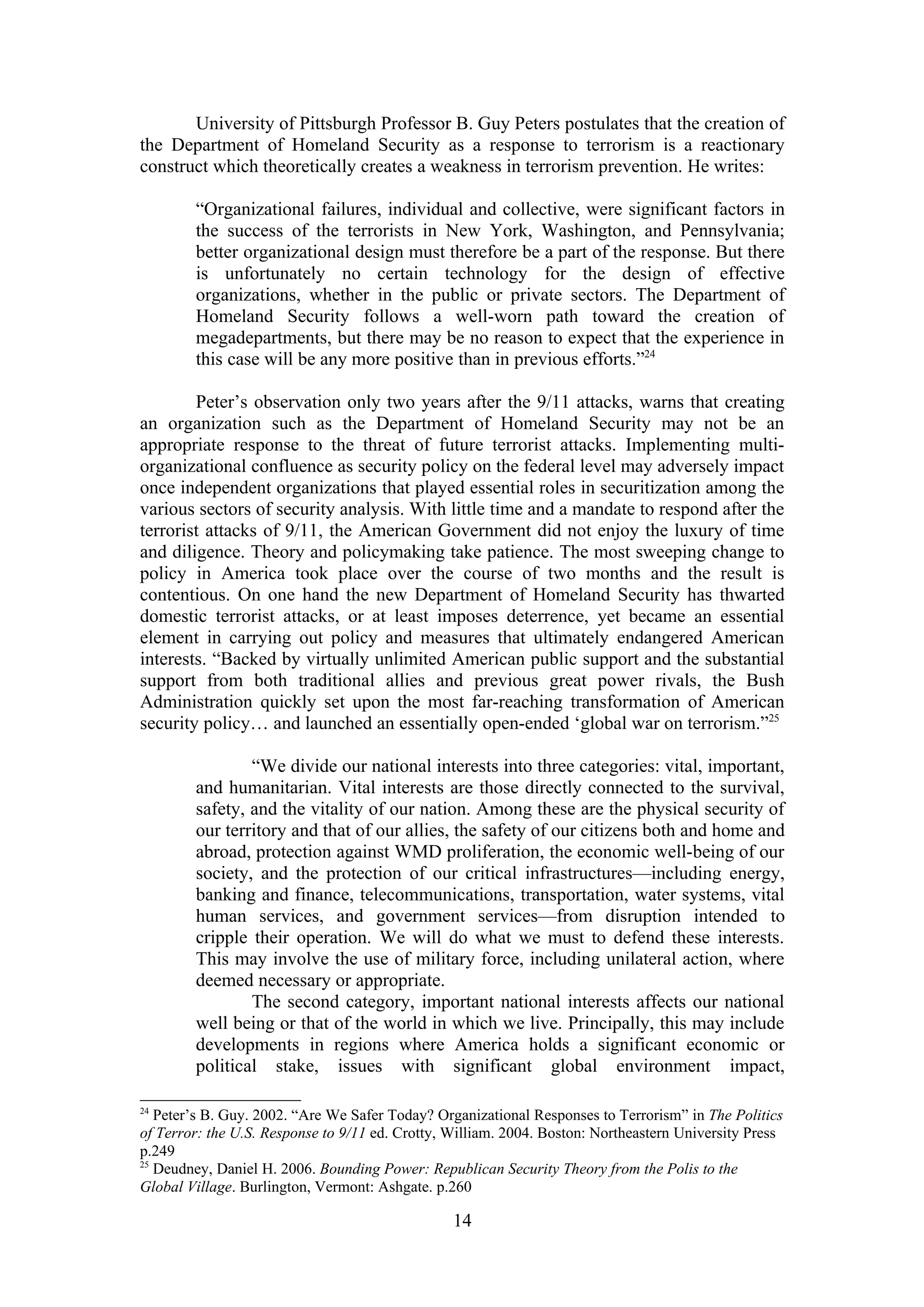 University of Pittsburgh Professor B. Guy Peters postulates that the creation of
the Department of Homeland Security as a response to terrorism is a reactionary
construct which theoretically creates a weakness in terrorism prevention. He writes:

        “Organizational failures, individual and collective, were significant factors in
        the success of the terrorists in New York, Washington, and Pennsylvania;
        better organizational design must therefore be a part of the response. But there
        is unfortunately no certain technology for the design of effective
        organizations, whether in the public or private sectors. The Department of
        Homeland Security follows a well-worn path toward the creation of
        megadepartments, but there may be no reason to expect that the experience in
        this case will be any more positive than in previous efforts.”24

        Peter’s observation only two years after the 9/11 attacks, warns that creating
an organization such as the Department of Homeland Security may not be an
appropriate response to the threat of future terrorist attacks. Implementing multi-
organizational confluence as security policy on the federal level may adversely impact
once independent organizations that played essential roles in securitization among the
various sectors of security analysis. With little time and a mandate to respond after the
terrorist attacks of 9/11, the American Government did not enjoy the luxury of time
and diligence. Theory and policymaking take patience. The most sweeping change to
policy in America took place over the course of two months and the result is
contentious. On one hand the new Department of Homeland Security has thwarted
domestic terrorist attacks, or at least imposes deterrence, yet became an essential
element in carrying out policy and measures that ultimately endangered American
interests. “Backed by virtually unlimited American public support and the substantial
support from both traditional allies and previous great power rivals, the Bush
Administration quickly set upon the most far-reaching transformation of American
security policy… and launched an essentially open-ended ‘global war on terrorism.”25

                “We divide our national interests into three categories: vital, important,
        and humanitarian. Vital interests are those directly connected to the survival,
        safety, and the vitality of our nation. Among these are the physical security of
        our territory and that of our allies, the safety of our citizens both and home and
        abroad, protection against WMD proliferation, the economic well-being of our
        society, and the protection of our critical infrastructures—including energy,
        banking and finance, telecommunications, transportation, water systems, vital
        human services, and government services—from disruption intended to
        cripple their operation. We will do what we must to defend these interests.
        This may involve the use of military force, including unilateral action, where
        deemed necessary or appropriate.
                The second category, important national interests affects our national
        well being or that of the world in which we live. Principally, this may include
        developments in regions where America holds a significant economic or
        political stake, issues with significant global environment impact,

24
   Peter’s B. Guy. 2002. “Are We Safer Today? Organizational Responses to Terrorism” in The Politics
of Terror: the U.S. Response to 9/11 ed. Crotty, William. 2004. Boston: Northeastern University Press
p.249
25
   Deudney, Daniel H. 2006. Bounding Power: Republican Security Theory from the Polis to the
Global Village. Burlington, Vermont: Ashgate. p.260

                                                 14
 