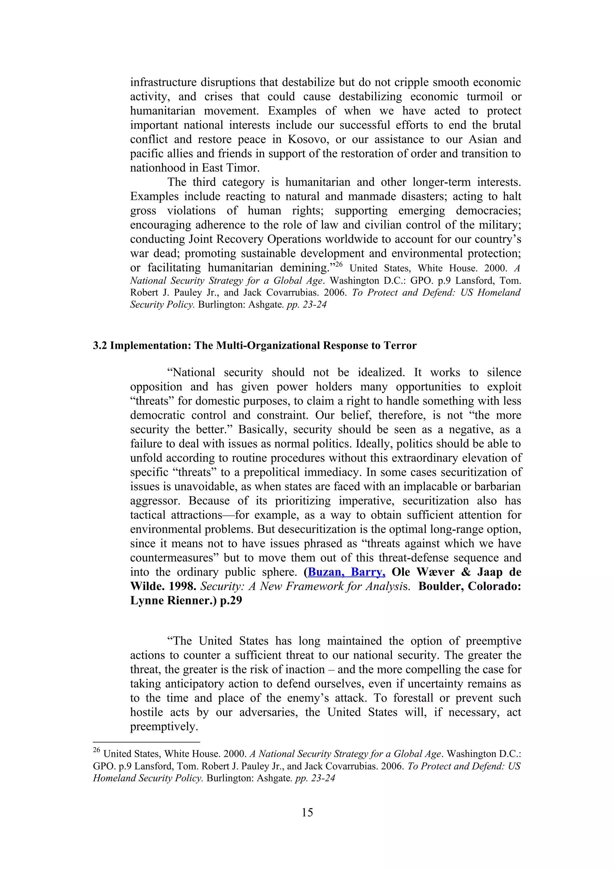 infrastructure disruptions that destabilize but do not cripple smooth economic
        activity, and crises that could cause destabilizing economic turmoil or
        humanitarian movement. Examples of when we have acted to protect
        important national interests include our successful efforts to end the brutal
        conflict and restore peace in Kosovo, or our assistance to our Asian and
        pacific allies and friends in support of the restoration of order and transition to
        nationhood in East Timor.
                The third category is humanitarian and other longer-term interests.
        Examples include reacting to natural and manmade disasters; acting to halt
        gross violations of human rights; supporting emerging democracies;
        encouraging adherence to the role of law and civilian control of the military;
        conducting Joint Recovery Operations worldwide to account for our country’s
        war dead; promoting sustainable development and environmental protection;
        or facilitating humanitarian demining.”26 United States, White House. 2000. A
        National Security Strategy for a Global Age. Washington D.C.: GPO. p.9 Lansford, Tom.
        Robert J. Pauley Jr., and Jack Covarrubias. 2006. To Protect and Defend: US Homeland
        Security Policy. Burlington: Ashgate. pp. 23-24


3.2 Implementation: The Multi-Organizational Response to Terror

                “National security should not be idealized. It works to silence
        opposition and has given power holders many opportunities to exploit
        “threats” for domestic purposes, to claim a right to handle something with less
        democratic control and constraint. Our belief, therefore, is not “the more
        security the better.” Basically, security should be seen as a negative, as a
        failure to deal with issues as normal politics. Ideally, politics should be able to
        unfold according to routine procedures without this extraordinary elevation of
        specific “threats” to a prepolitical immediacy. In some cases securitization of
        issues is unavoidable, as when states are faced with an implacable or barbarian
        aggressor. Because of its prioritizing imperative, securitization also has
        tactical attractions—for example, as a way to obtain sufficient attention for
        environmental problems. But desecuritization is the optimal long-range option,
        since it means not to have issues phrased as “threats against which we have
        countermeasures” but to move them out of this threat-defense sequence and
        into the ordinary public sphere. (Buzan, Barry, Ole Wæver & Jaap de
        Wilde. 1998. Security: A New Framework for Analysis. Boulder, Colorado:
        Lynne Rienner.) p.29


                 “The United States has long maintained the option of preemptive
        actions to counter a sufficient threat to our national security. The greater the
        threat, the greater is the risk of inaction – and the more compelling the case for
        taking anticipatory action to defend ourselves, even if uncertainty remains as
        to the time and place of the enemy’s attack. To forestall or prevent such
        hostile acts by our adversaries, the United States will, if necessary, act
        preemptively.
26
  United States, White House. 2000. A National Security Strategy for a Global Age. Washington D.C.:
GPO. p.9 Lansford, Tom. Robert J. Pauley Jr., and Jack Covarrubias. 2006. To Protect and Defend: US
Homeland Security Policy. Burlington: Ashgate. pp. 23-24


                                                15
 
