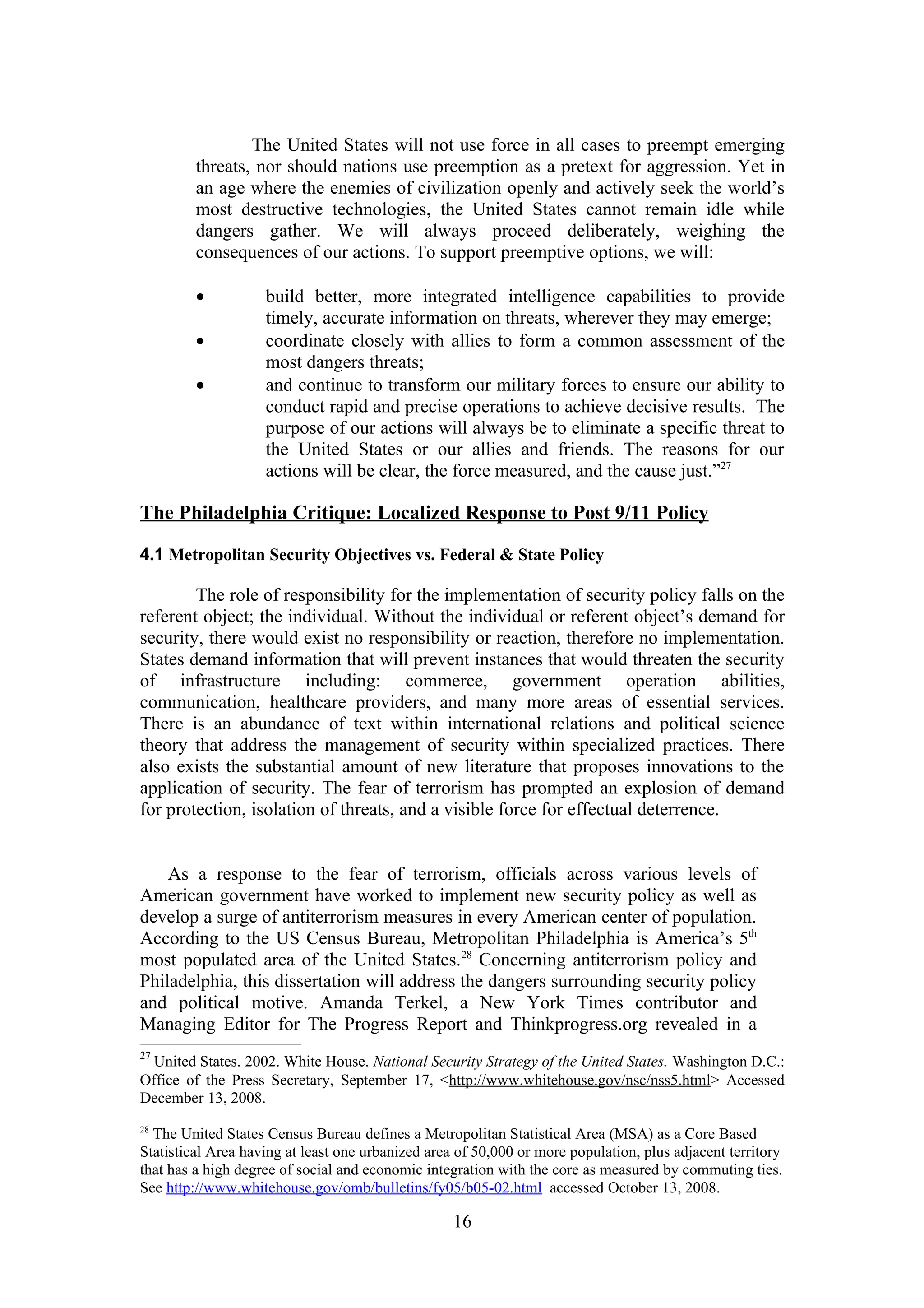 The United States will not use force in all cases to preempt emerging
         threats, nor should nations use preemption as a pretext for aggression. Yet in
         an age where the enemies of civilization openly and actively seek the world’s
         most destructive technologies, the United States cannot remain idle while
         dangers gather. We will always proceed deliberately, weighing the
         consequences of our actions. To support preemptive options, we will:

         •          build better, more integrated intelligence capabilities to provide
                    timely, accurate information on threats, wherever they may emerge;
         •          coordinate closely with allies to form a common assessment of the
                    most dangers threats;
         •          and continue to transform our military forces to ensure our ability to
                    conduct rapid and precise operations to achieve decisive results. The
                    purpose of our actions will always be to eliminate a specific threat to
                    the United States or our allies and friends. The reasons for our
                    actions will be clear, the force measured, and the cause just.”27

The Philadelphia Critique: Localized Response to Post 9/11 Policy

4.1 Metropolitan Security Objectives vs. Federal & State Policy

        The role of responsibility for the implementation of security policy falls on the
referent object; the individual. Without the individual or referent object’s demand for
security, there would exist no responsibility or reaction, therefore no implementation.
States demand information that will prevent instances that would threaten the security
of infrastructure including: commerce, government operation abilities,
communication, healthcare providers, and many more areas of essential services.
There is an abundance of text within international relations and political science
theory that address the management of security within specialized practices. There
also exists the substantial amount of new literature that proposes innovations to the
application of security. The fear of terrorism has prompted an explosion of demand
for protection, isolation of threats, and a visible force for effectual deterrence.


    As a response to the fear of terrorism, officials across various levels of
American government have worked to implement new security policy as well as
develop a surge of antiterrorism measures in every American center of population.
According to the US Census Bureau, Metropolitan Philadelphia is America’s 5th
most populated area of the United States.28 Concerning antiterrorism policy and
Philadelphia, this dissertation will address the dangers surrounding security policy
and political motive. Amanda Terkel, a New York Times contributor and
Managing Editor for The Progress Report and Thinkprogress.org revealed in a
27
  United States. 2002. White House. National Security Strategy of the United States. Washington D.C.:
Office of the Press Secretary, September 17, <http://www.whitehouse.gov/nsc/nss5.html> Accessed
December 13, 2008.
28
  The United States Census Bureau defines a Metropolitan Statistical Area (MSA) as a Core Based
Statistical Area having at least one urbanized area of 50,000 or more population, plus adjacent territory
that has a high degree of social and economic integration with the core as measured by commuting ties.
See http://www.whitehouse.gov/omb/bulletins/fy05/b05-02.html accessed October 13, 2008.

                                                   16
 
