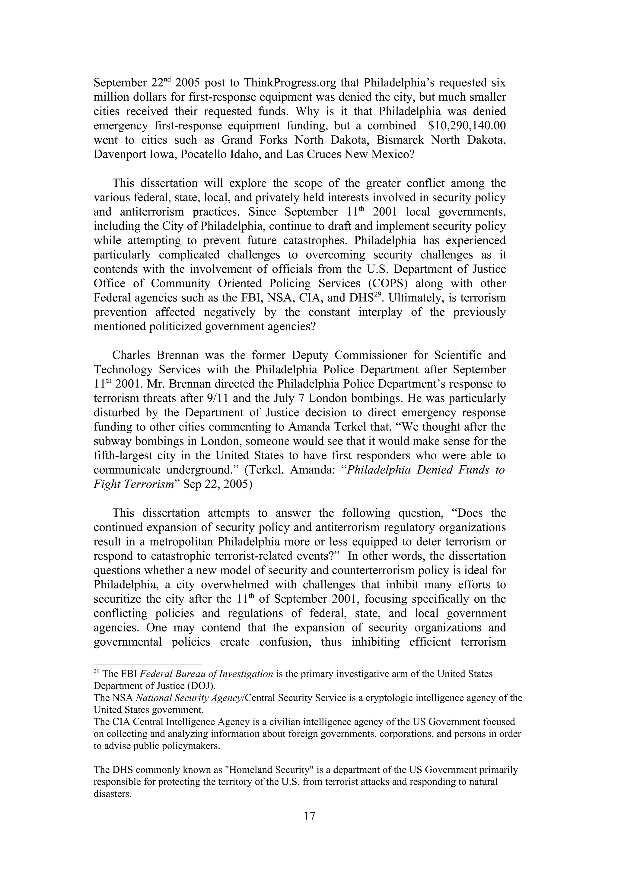 September 22nd 2005 post to ThinkProgress.org that Philadelphia’s requested six
million dollars for first-response equipment was denied the city, but much smaller
cities received their requested funds. Why is it that Philadelphia was denied
emergency first-response equipment funding, but a combined $10,290,140.00
went to cities such as Grand Forks North Dakota, Bismarck North Dakota,
Davenport Iowa, Pocatello Idaho, and Las Cruces New Mexico?

    This dissertation will explore the scope of the greater conflict among the
various federal, state, local, and privately held interests involved in security policy
and antiterrorism practices. Since September 11th 2001 local governments,
including the City of Philadelphia, continue to draft and implement security policy
while attempting to prevent future catastrophes. Philadelphia has experienced
particularly complicated challenges to overcoming security challenges as it
contends with the involvement of officials from the U.S. Department of Justice
Office of Community Oriented Policing Services (COPS) along with other
Federal agencies such as the FBI, NSA, CIA, and DHS29. Ultimately, is terrorism
prevention affected negatively by the constant interplay of the previously
mentioned politicized government agencies?

     Charles Brennan was the former Deputy Commissioner for Scientific and
Technology Services with the Philadelphia Police Department after September
11th 2001. Mr. Brennan directed the Philadelphia Police Department’s response to
terrorism threats after 9/11 and the July 7 London bombings. He was particularly
disturbed by the Department of Justice decision to direct emergency response
funding to other cities commenting to Amanda Terkel that, “We thought after the
subway bombings in London, someone would see that it would make sense for the
fifth-largest city in the United States to have first responders who were able to
communicate underground.” (Terkel, Amanda: “Philadelphia Denied Funds to
Fight Terrorism” Sep 22, 2005)

    This dissertation attempts to answer the following question, “Does the
continued expansion of security policy and antiterrorism regulatory organizations
result in a metropolitan Philadelphia more or less equipped to deter terrorism or
respond to catastrophic terrorist-related events?” In other words, the dissertation
questions whether a new model of security and counterterrorism policy is ideal for
Philadelphia, a city overwhelmed with challenges that inhibit many efforts to
securitize the city after the 11th of September 2001, focusing specifically on the
conflicting policies and regulations of federal, state, and local government
agencies. One may contend that the expansion of security organizations and
governmental policies create confusion, thus inhibiting efficient terrorism

29
  The FBI Federal Bureau of Investigation is the primary investigative arm of the United States
Department of Justice (DOJ).
The NSA National Security Agency/Central Security Service is a cryptologic intelligence agency of the
United States government.
The CIA Central Intelligence Agency is a civilian intelligence agency of the US Government focused
on collecting and analyzing information about foreign governments, corporations, and persons in order
to advise public policymakers.

The DHS commonly known as "Homeland Security" is a department of the US Government primarily
responsible for protecting the territory of the U.S. from terrorist attacks and responding to natural
disasters.

                                                 17
 