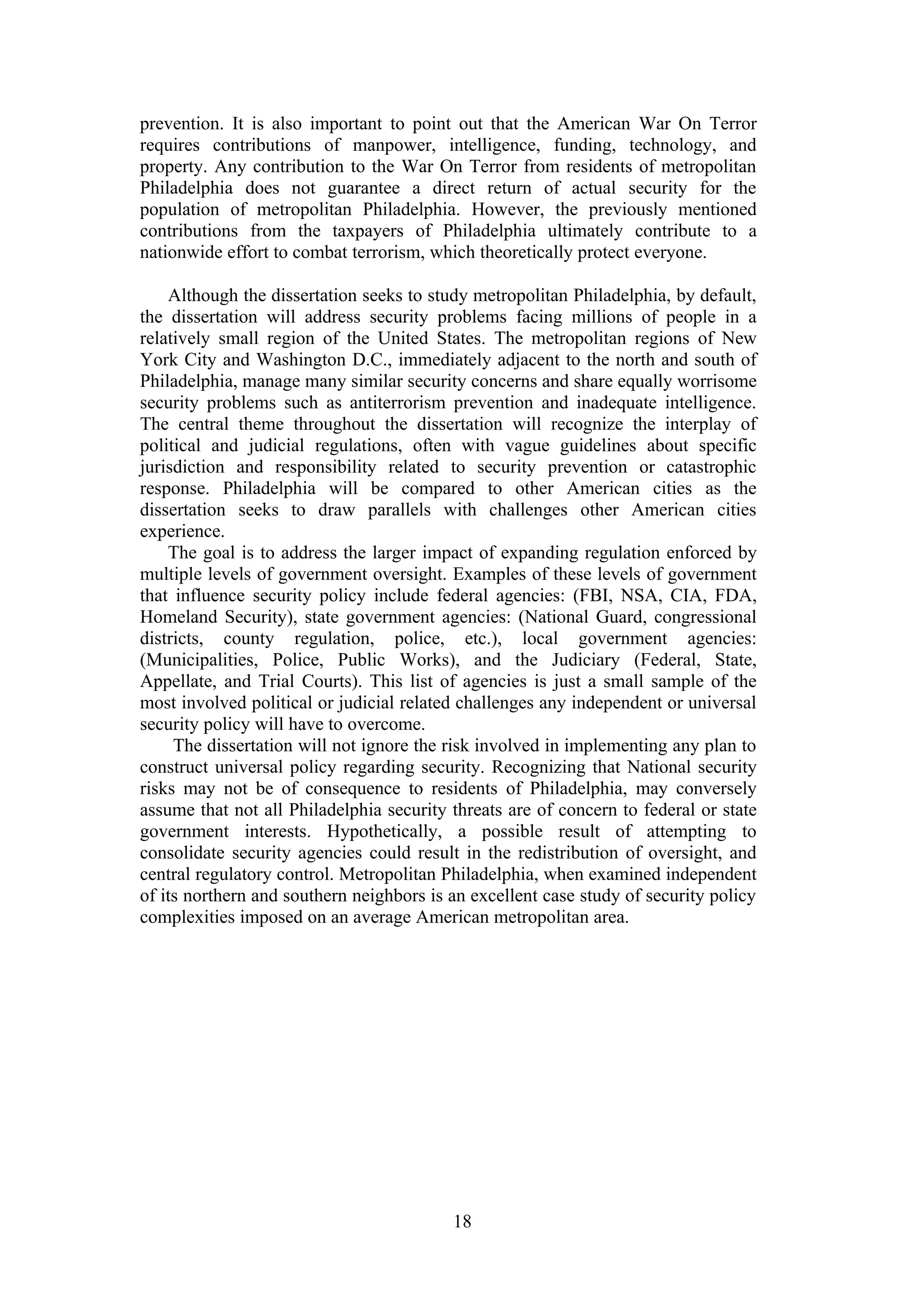 prevention. It is also important to point out that the American War On Terror
requires contributions of manpower, intelligence, funding, technology, and
property. Any contribution to the War On Terror from residents of metropolitan
Philadelphia does not guarantee a direct return of actual security for the
population of metropolitan Philadelphia. However, the previously mentioned
contributions from the taxpayers of Philadelphia ultimately contribute to a
nationwide effort to combat terrorism, which theoretically protect everyone.

    Although the dissertation seeks to study metropolitan Philadelphia, by default,
the dissertation will address security problems facing millions of people in a
relatively small region of the United States. The metropolitan regions of New
York City and Washington D.C., immediately adjacent to the north and south of
Philadelphia, manage many similar security concerns and share equally worrisome
security problems such as antiterrorism prevention and inadequate intelligence.
The central theme throughout the dissertation will recognize the interplay of
political and judicial regulations, often with vague guidelines about specific
jurisdiction and responsibility related to security prevention or catastrophic
response. Philadelphia will be compared to other American cities as the
dissertation seeks to draw parallels with challenges other American cities
experience.
    The goal is to address the larger impact of expanding regulation enforced by
multiple levels of government oversight. Examples of these levels of government
that influence security policy include federal agencies: (FBI, NSA, CIA, FDA,
Homeland Security), state government agencies: (National Guard, congressional
districts, county regulation, police, etc.), local government agencies:
(Municipalities, Police, Public Works), and the Judiciary (Federal, State,
Appellate, and Trial Courts). This list of agencies is just a small sample of the
most involved political or judicial related challenges any independent or universal
security policy will have to overcome.
     The dissertation will not ignore the risk involved in implementing any plan to
construct universal policy regarding security. Recognizing that National security
risks may not be of consequence to residents of Philadelphia, may conversely
assume that not all Philadelphia security threats are of concern to federal or state
government interests. Hypothetically, a possible result of attempting to
consolidate security agencies could result in the redistribution of oversight, and
central regulatory control. Metropolitan Philadelphia, when examined independent
of its northern and southern neighbors is an excellent case study of security policy
complexities imposed on an average American metropolitan area.




                                          18
 