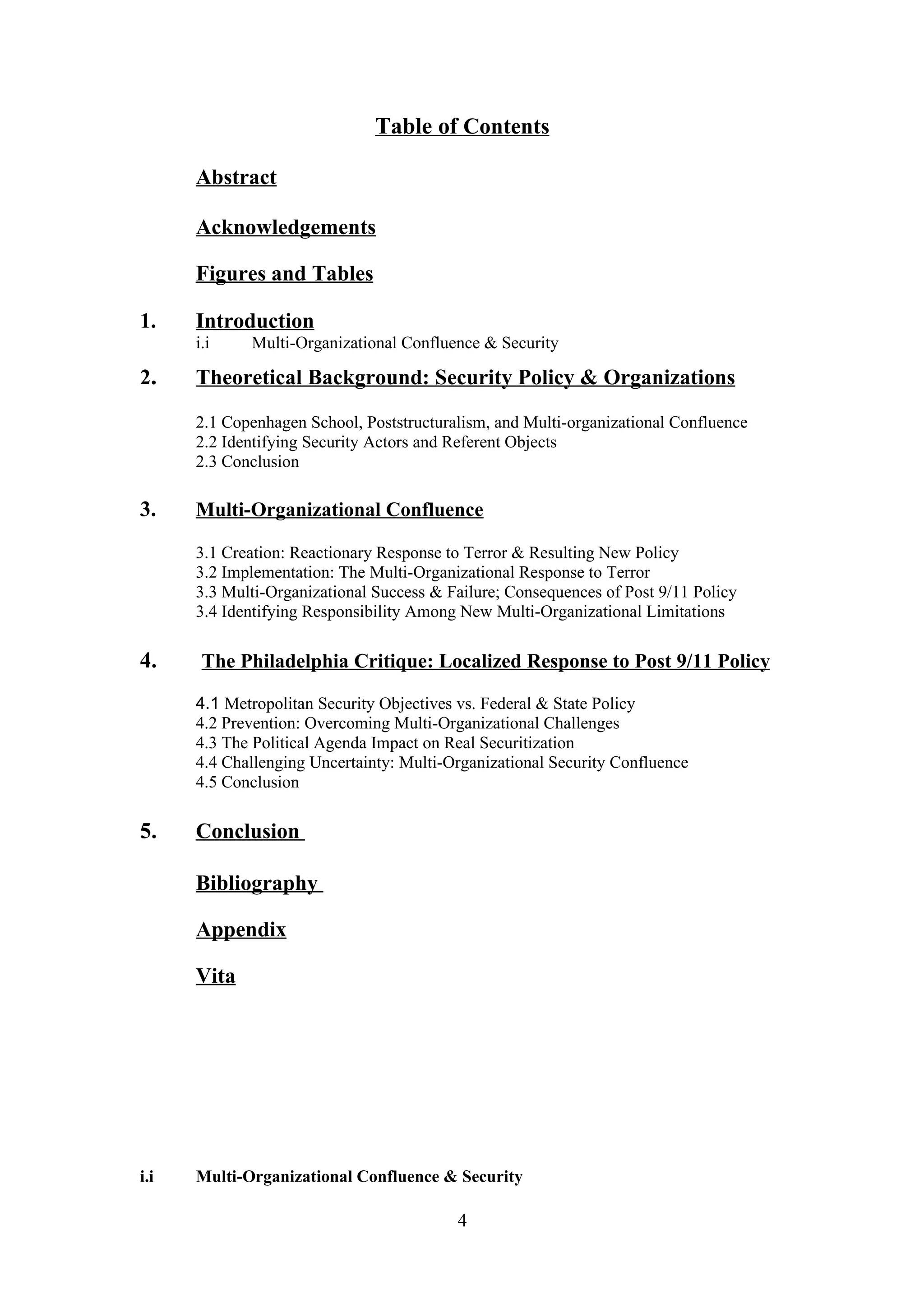 Table of Contents

      Abstract

      Acknowledgements

      Figures and Tables

1.    Introduction
      i.i    Multi-Organizational Confluence & Security

2.    Theoretical Background: Security Policy & Organizations

      2.1 Copenhagen School, Poststructuralism, and Multi-organizational Confluence
      2.2 Identifying Security Actors and Referent Objects
      2.3 Conclusion

3.    Multi-Organizational Confluence

      3.1 Creation: Reactionary Response to Terror & Resulting New Policy
      3.2 Implementation: The Multi-Organizational Response to Terror
      3.3 Multi-Organizational Success & Failure; Consequences of Post 9/11 Policy
      3.4 Identifying Responsibility Among New Multi-Organizational Limitations

4.     The Philadelphia Critique: Localized Response to Post 9/11 Policy

      4.1 Metropolitan Security Objectives vs. Federal & State Policy
      4.2 Prevention: Overcoming Multi-Organizational Challenges
      4.3 The Political Agenda Impact on Real Securitization
      4.4 Challenging Uncertainty: Multi-Organizational Security Confluence
      4.5 Conclusion

5.    Conclusion

      Bibliography

      Appendix

      Vita




i.i   Multi-Organizational Confluence & Security

                                          4
 