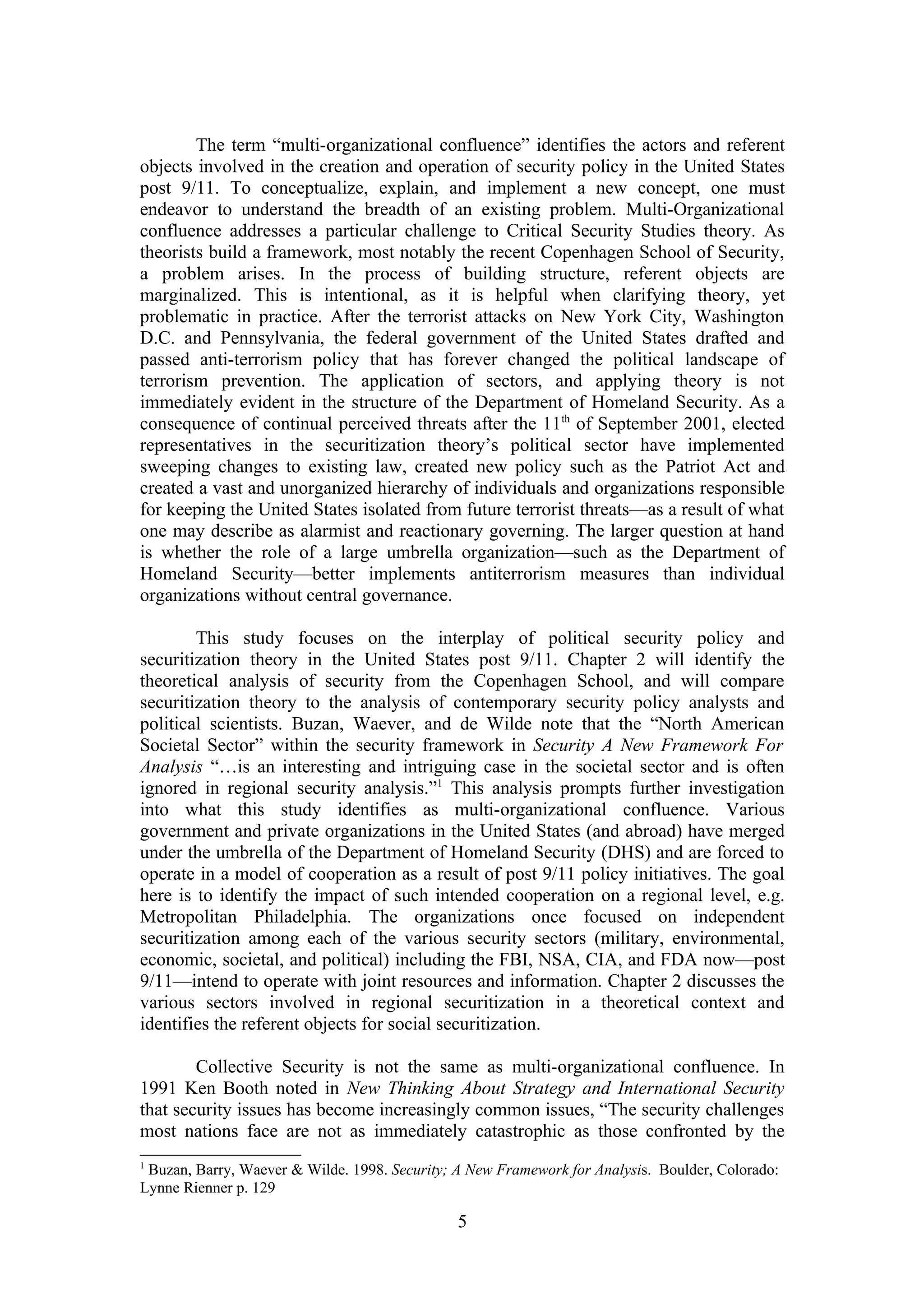The term “multi-organizational confluence” identifies the actors and referent
objects involved in the creation and operation of security policy in the United States
post 9/11. To conceptualize, explain, and implement a new concept, one must
endeavor to understand the breadth of an existing problem. Multi-Organizational
confluence addresses a particular challenge to Critical Security Studies theory. As
theorists build a framework, most notably the recent Copenhagen School of Security,
a problem arises. In the process of building structure, referent objects are
marginalized. This is intentional, as it is helpful when clarifying theory, yet
problematic in practice. After the terrorist attacks on New York City, Washington
D.C. and Pennsylvania, the federal government of the United States drafted and
passed anti-terrorism policy that has forever changed the political landscape of
terrorism prevention. The application of sectors, and applying theory is not
immediately evident in the structure of the Department of Homeland Security. As a
consequence of continual perceived threats after the 11th of September 2001, elected
representatives in the securitization theory’s political sector have implemented
sweeping changes to existing law, created new policy such as the Patriot Act and
created a vast and unorganized hierarchy of individuals and organizations responsible
for keeping the United States isolated from future terrorist threats—as a result of what
one may describe as alarmist and reactionary governing. The larger question at hand
is whether the role of a large umbrella organization—such as the Department of
Homeland Security—better implements antiterrorism measures than individual
organizations without central governance.

        This study focuses on the interplay of political security policy and
securitization theory in the United States post 9/11. Chapter 2 will identify the
theoretical analysis of security from the Copenhagen School, and will compare
securitization theory to the analysis of contemporary security policy analysts and
political scientists. Buzan, Waever, and de Wilde note that the “North American
Societal Sector” within the security framework in Security A New Framework For
Analysis “…is an interesting and intriguing case in the societal sector and is often
ignored in regional security analysis.”1 This analysis prompts further investigation
into what this study identifies as multi-organizational confluence. Various
government and private organizations in the United States (and abroad) have merged
under the umbrella of the Department of Homeland Security (DHS) and are forced to
operate in a model of cooperation as a result of post 9/11 policy initiatives. The goal
here is to identify the impact of such intended cooperation on a regional level, e.g.
Metropolitan Philadelphia. The organizations once focused on independent
securitization among each of the various security sectors (military, environmental,
economic, societal, and political) including the FBI, NSA, CIA, and FDA now—post
9/11—intend to operate with joint resources and information. Chapter 2 discusses the
various sectors involved in regional securitization in a theoretical context and
identifies the referent objects for social securitization.

        Collective Security is not the same as multi-organizational confluence. In
1991 Ken Booth noted in New Thinking About Strategy and International Security
that security issues has become increasingly common issues, “The security challenges
most nations face are not as immediately catastrophic as those confronted by the
1
 Buzan, Barry, Waever & Wilde. 1998. Security; A New Framework for Analysis. Boulder, Colorado:
Lynne Rienner p. 129

                                               5
 