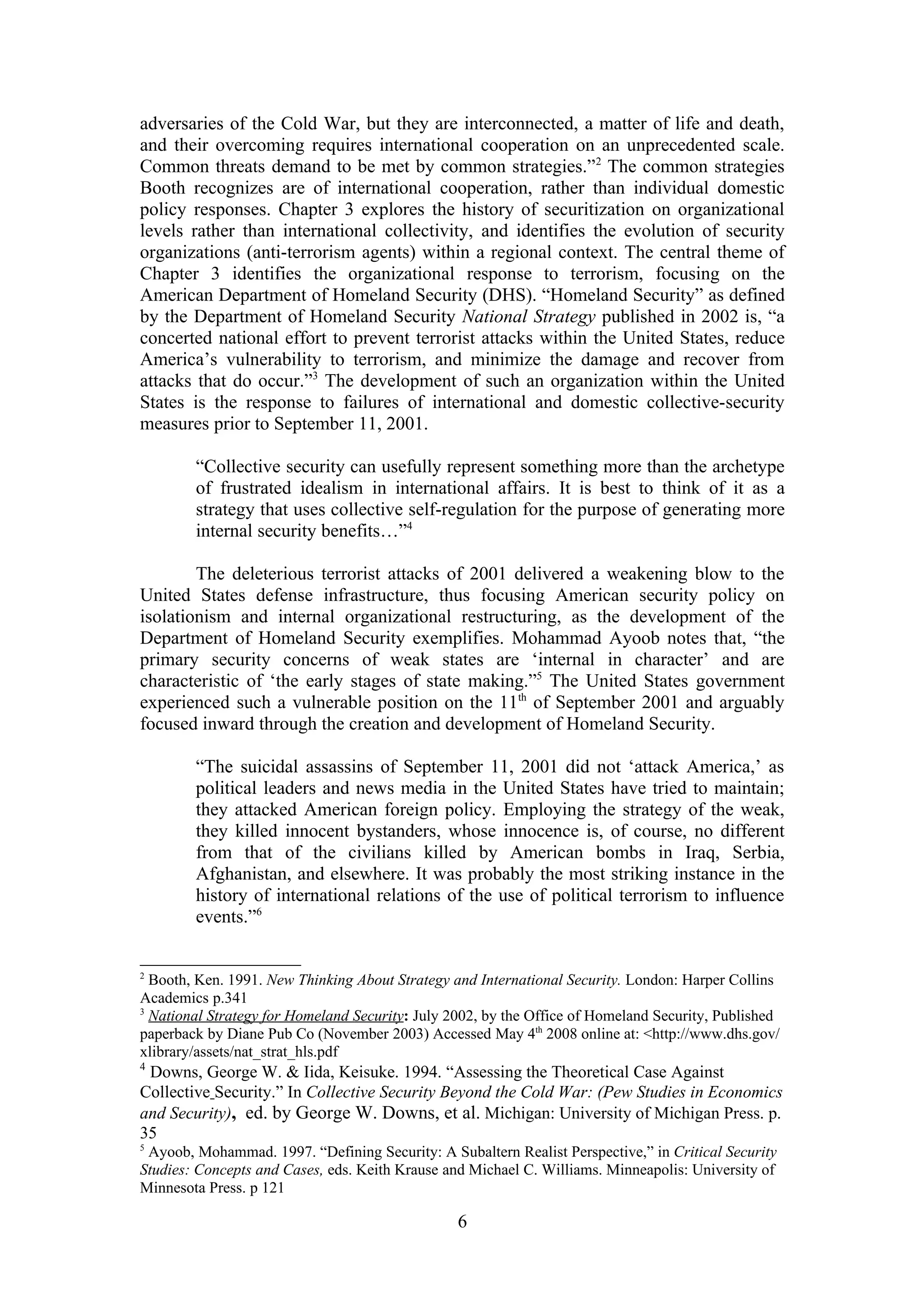 adversaries of the Cold War, but they are interconnected, a matter of life and death,
and their overcoming requires international cooperation on an unprecedented scale.
Common threats demand to be met by common strategies.”2 The common strategies
Booth recognizes are of international cooperation, rather than individual domestic
policy responses. Chapter 3 explores the history of securitization on organizational
levels rather than international collectivity, and identifies the evolution of security
organizations (anti-terrorism agents) within a regional context. The central theme of
Chapter 3 identifies the organizational response to terrorism, focusing on the
American Department of Homeland Security (DHS). “Homeland Security” as defined
by the Department of Homeland Security National Strategy published in 2002 is, “a
concerted national effort to prevent terrorist attacks within the United States, reduce
America’s vulnerability to terrorism, and minimize the damage and recover from
attacks that do occur.”3 The development of such an organization within the United
States is the response to failures of international and domestic collective-security
measures prior to September 11, 2001.

        “Collective security can usefully represent something more than the archetype
        of frustrated idealism in international affairs. It is best to think of it as a
        strategy that uses collective self-regulation for the purpose of generating more
        internal security benefits…”4

        The deleterious terrorist attacks of 2001 delivered a weakening blow to the
United States defense infrastructure, thus focusing American security policy on
isolationism and internal organizational restructuring, as the development of the
Department of Homeland Security exemplifies. Mohammad Ayoob notes that, “the
primary security concerns of weak states are ‘internal in character’ and are
characteristic of ‘the early stages of state making.”5 The United States government
experienced such a vulnerable position on the 11th of September 2001 and arguably
focused inward through the creation and development of Homeland Security.

        “The suicidal assassins of September 11, 2001 did not ‘attack America,’ as
        political leaders and news media in the United States have tried to maintain;
        they attacked American foreign policy. Employing the strategy of the weak,
        they killed innocent bystanders, whose innocence is, of course, no different
        from that of the civilians killed by American bombs in Iraq, Serbia,
        Afghanistan, and elsewhere. It was probably the most striking instance in the
        history of international relations of the use of political terrorism to influence
        events.”6


2
  Booth, Ken. 1991. New Thinking About Strategy and International Security. London: Harper Collins
Academics p.341
3
  National Strategy for Homeland Security: July 2002, by the Office of Homeland Security, Published
paperback by Diane Pub Co (November 2003) Accessed May 4th 2008 online at: <http://www.dhs.gov/
xlibrary/assets/nat_strat_hls.pdf
4
 Downs, George W. & Iida, Keisuke. 1994. “Assessing the Theoretical Case Against
Collective Security.” In Collective Security Beyond the Cold War: (Pew Studies in Economics
and Security), ed. by George W. Downs, et al. Michigan: University of Michigan Press. p.
35
5
 Ayoob, Mohammad. 1997. “Defining Security: A Subaltern Realist Perspective,” in Critical Security
Studies: Concepts and Cases, eds. Keith Krause and Michael C. Williams. Minneapolis: University of
Minnesota Press. p 121

                                                 6
 