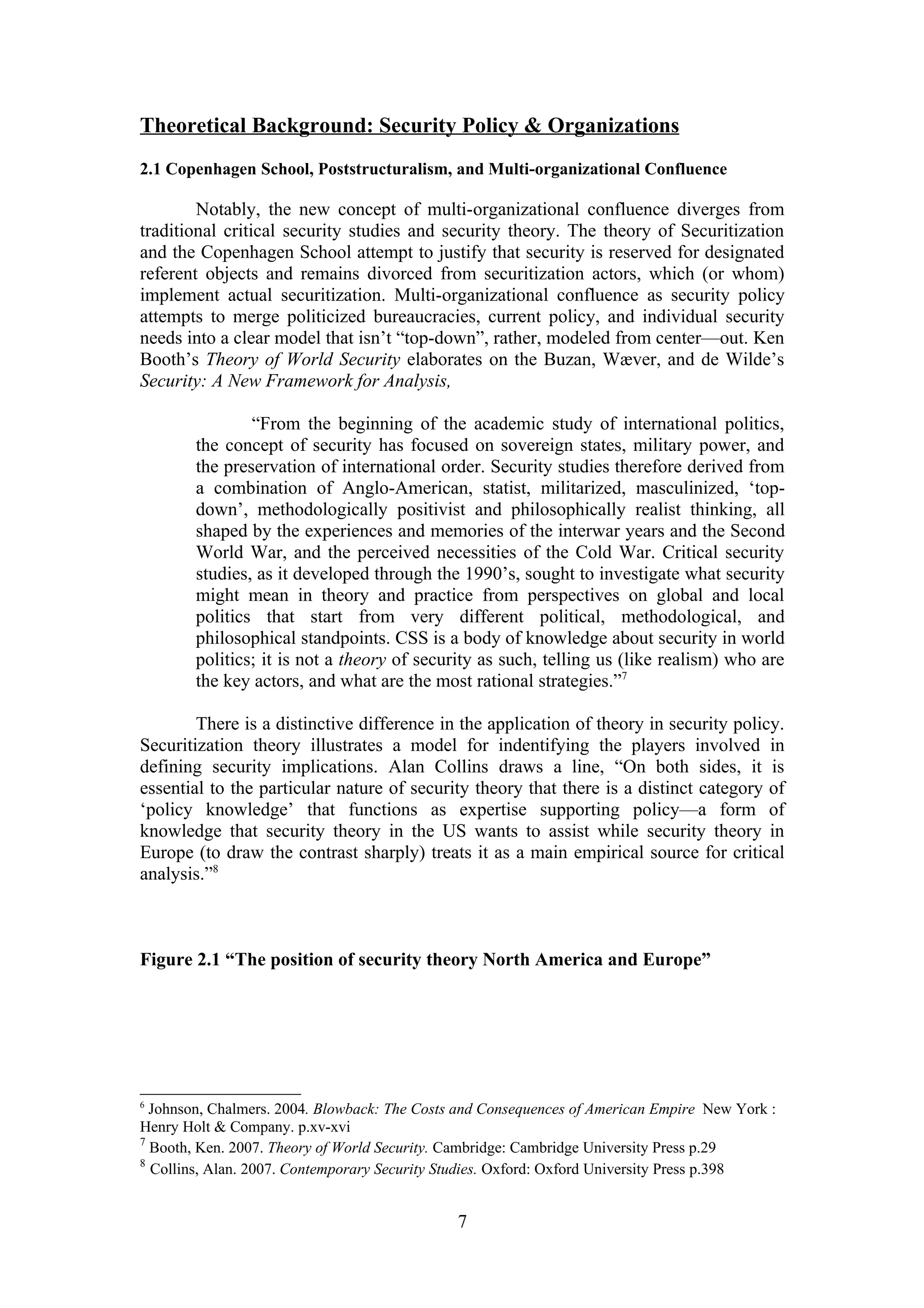 Theoretical Background: Security Policy & Organizations
2.1 Copenhagen School, Poststructuralism, and Multi-organizational Confluence

        Notably, the new concept of multi-organizational confluence diverges from
traditional critical security studies and security theory. The theory of Securitization
and the Copenhagen School attempt to justify that security is reserved for designated
referent objects and remains divorced from securitization actors, which (or whom)
implement actual securitization. Multi-organizational confluence as security policy
attempts to merge politicized bureaucracies, current policy, and individual security
needs into a clear model that isn’t “top-down”, rather, modeled from center—out. Ken
Booth’s Theory of World Security elaborates on the Buzan, Wæver, and de Wilde’s
Security: A New Framework for Analysis,

                “From the beginning of the academic study of international politics,
        the concept of security has focused on sovereign states, military power, and
        the preservation of international order. Security studies therefore derived from
        a combination of Anglo-American, statist, militarized, masculinized, ‘top-
        down’, methodologically positivist and philosophically realist thinking, all
        shaped by the experiences and memories of the interwar years and the Second
        World War, and the perceived necessities of the Cold War. Critical security
        studies, as it developed through the 1990’s, sought to investigate what security
        might mean in theory and practice from perspectives on global and local
        politics that start from very different political, methodological, and
        philosophical standpoints. CSS is a body of knowledge about security in world
        politics; it is not a theory of security as such, telling us (like realism) who are
        the key actors, and what are the most rational strategies.”7

        There is a distinctive difference in the application of theory in security policy.
Securitization theory illustrates a model for indentifying the players involved in
defining security implications. Alan Collins draws a line, “On both sides, it is
essential to the particular nature of security theory that there is a distinct category of
‘policy knowledge’ that functions as expertise supporting policy—a form of
knowledge that security theory in the US wants to assist while security theory in
Europe (to draw the contrast sharply) treats it as a main empirical source for critical
analysis.”8



Figure 2.1 “The position of security theory North America and Europe”




6
  Johnson, Chalmers. 2004. Blowback: The Costs and Consequences of American Empire New York :
Henry Holt & Company. p.xv-xvi
7
  Booth, Ken. 2007. Theory of World Security. Cambridge: Cambridge University Press p.29
8
  Collins, Alan. 2007. Contemporary Security Studies. Oxford: Oxford University Press p.398


                                              7
 