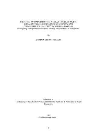 CREATING AND IMPLEMENTING A CLEAR MODEL OF MULTI-
          ORGANIZATIONAL CONFLUENCE AS SECURITY AND
          COUNTERTERRORISM POLICY IN AMERICA POST 9/11.
 Investigating Metropolitan Philadelphia Security Policy as Ideal or Problematic.


                                        By

                          GORDON STUART RHOADS




                                    Submitted to
The Faculty of the School of Politics, International Relations & Philosophy at Keele
                                     University.




                                      2009
                             Gordon Stuart Rhoads




                                         1
 