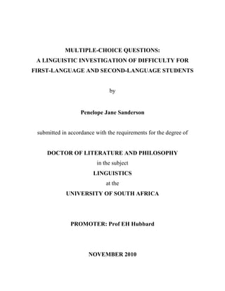 MULTIPLE-CHOICE QUESTIONS:
 A LINGUISTIC INVESTIGATION OF DIFFICULTY FOR
FIRST-LANGUAGE AND SECOND-LANGUAGE STUDENTS


                               by


                   Penelope Jane Sanderson


 submitted in accordance with the requirements for the degree of


     DOCTOR OF LITERATURE AND PHILOSOPHY
                         in the subject
                        LINGUISTICS
                             at the
             UNIVERSITY OF SOUTH AFRICA




              PROMOTER: Prof EH Hubbard




                      NOVEMBER 2010
 