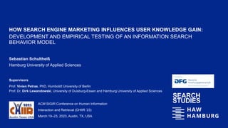 HOW SEARCH ENGINE MARKETING INFLUENCES USER KNOWLEDGE GAIN:
DEVELOPMENT AND EMPIRICAL TESTING OF AN INFORMATION SEARCH
BEHAVIOR MODEL
Sebastian Schultheiß
Hamburg University of Applied Sciences
ACM SIGIR Conference on Human Information
Interaction and Retrieval (CHIIR ’23)
March 19–23, 2023, Austin, TX, USA
Supervisors
Prof. Vivien Petras, PhD, Humboldt University of Berlin
Prof. Dr. Dirk Lewandowski, University of Duisburg-Essen and Hamburg University of Applied Sciences
 