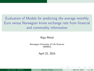 Evaluation of Models for predicting the average monthly
Euro versus Norwegian krone exchange rate from ﬁnancial
and commodity information
Raju RImal
Norwegian University of Life Sciences
(NMBU)
April 22, 2015
Raju RImal (NMBU) Masters Thesis April 22, 2015 1 / 23
 