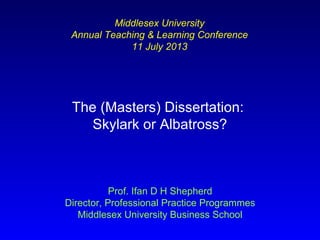 The (Masters) Dissertation:
Skylark or Albatross?
Prof. Ifan D H Shepherd
Director, Professional Practice Programmes
Middlesex University Business School
Middlesex University
Annual Teaching & Learning Conference
11 July 2013
 
