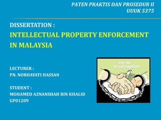 PATEN PRAKTIS DAN PROSEDUR II
                                          UUUK 5375

DISSERTATION :
INTELLECTUAL PROPERTY ENFORCEMENT
IN MALAYSIA


LECTURER :
PN. NORHAYATI HASSAN

STUDENT :
MOHAMED AZNANSHAH BIN KHALID
GP01209
 