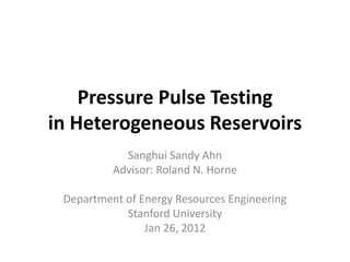 Pressure Pulse Testing
in Heterogeneous Reservoirs
            Sanghui Sandy Ahn
          Advisor: Roland N. Horne

 Department of Energy Resources Engineering
            Stanford University
                Jan 26, 2012
 