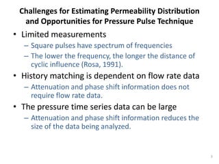 Challenges for Estimating Permeability Distribution
  and Opportunities for Pressure Pulse Technique
• Limited measurements
  – Square pulses have spectrum of frequencies
  – The lower the frequency, the longer the distance of
    cyclic influence (Rosa, 1991).
• History matching is dependent on flow rate data
  – Attenuation and phase shift information does not
    require flow rate data.
• The pressure time series data can be large
  – Attenuation and phase shift information reduces the
    size of the data being analyzed.


                                                          3
 