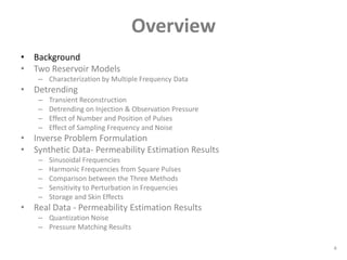 Overview
• Background
• Two Reservoir Models
    – Characterization by Multiple Frequency Data
• Detrending
    –   Transient Reconstruction
    –   Detrending on Injection & Observation Pressure
    –   Effect of Number and Position of Pulses
    –   Effect of Sampling Frequency and Noise
• Inverse Problem Formulation
• Synthetic Data- Permeability Estimation Results
    –   Sinusoidal Frequencies
    –   Harmonic Frequencies from Square Pulses
    –   Comparison between the Three Methods
    –   Sensitivity to Perturbation in Frequencies
    –   Storage and Skin Effects
• Real Data - Permeability Estimation Results
    – Quantization Noise
    – Pressure Matching Results

                                                         4
 