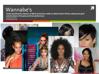 Wannabe’s                                                                                    
Understanding the impacts of Black American media on Black South African adolescent girls’
constructions of beauty and hair preferences
By Diamond Riley
dnr7b@virginia.edu
 